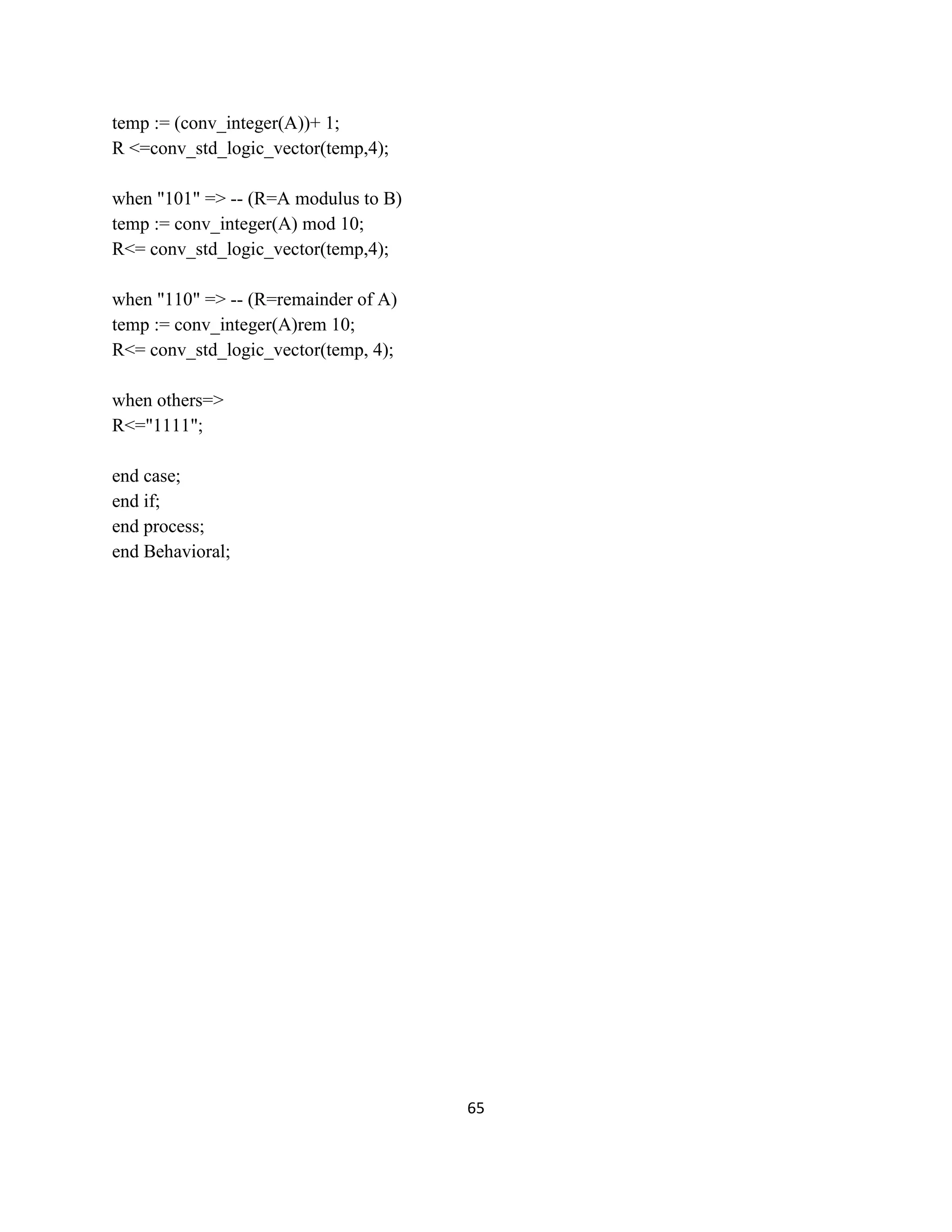 temp := (conv_integer(A))+ 1;
R <=conv_std_logic_vector(temp,4);
when "101" => -- (R=A modulus to B)
temp := conv_integer(A) mod 10;
R<= conv_std_logic_vector(temp,4);
when "110" => -- (R=remainder of A)
temp := conv_integer(A)rem 10;
R<= conv_std_logic_vector(temp, 4);
when others=>
R<="1111";
end case;
end if;
end process;
end Behavioral;

65

 
