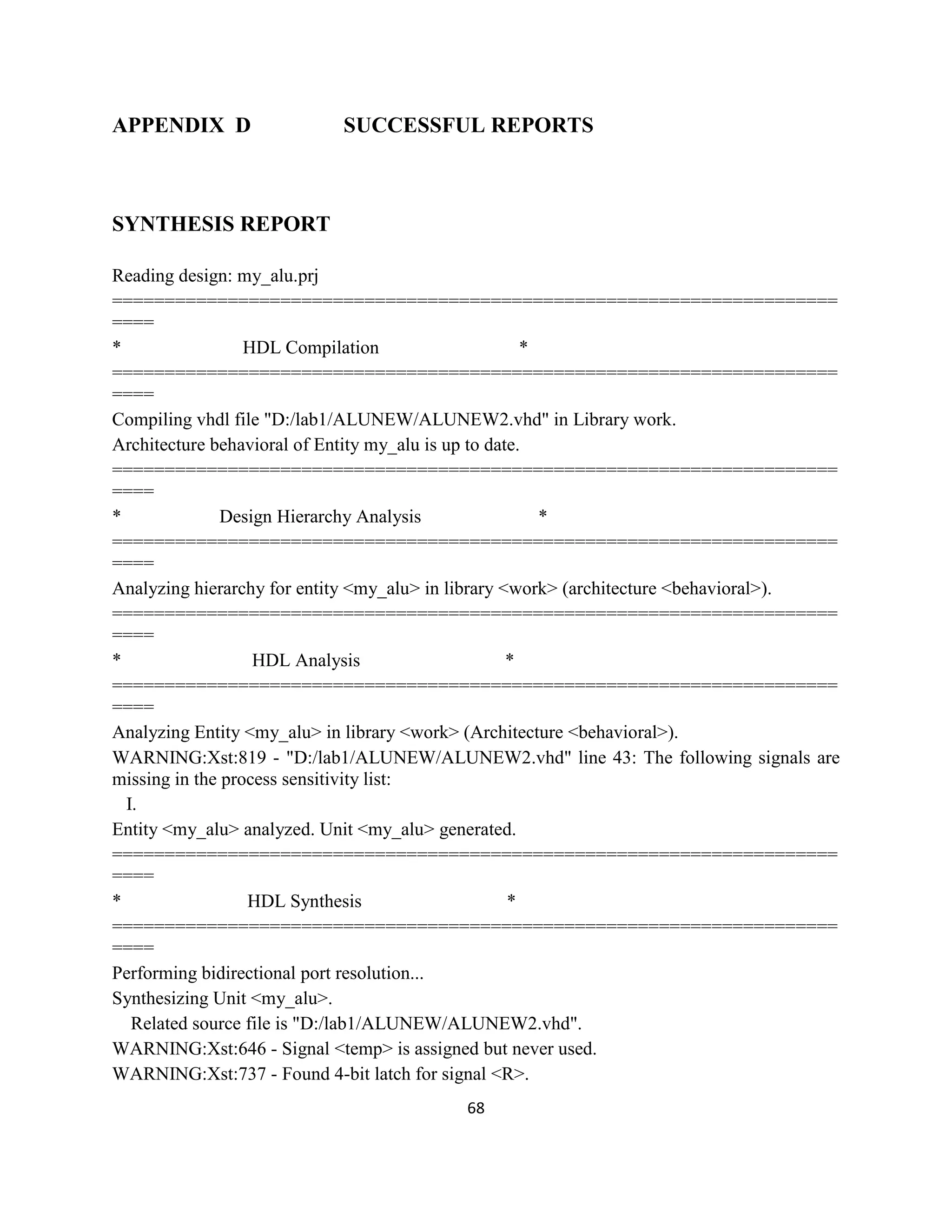 APPENDIX D

SUCCESSFUL REPORTS

SYNTHESIS REPORT
Reading design: my_alu.prj
=====================================================================
====
*
HDL Compilation
*
=====================================================================
====
Compiling vhdl file "D:/lab1/ALUNEW/ALUNEW2.vhd" in Library work.
Architecture behavioral of Entity my_alu is up to date.
=====================================================================
====
*
Design Hierarchy Analysis
*
=====================================================================
====
Analyzing hierarchy for entity <my_alu> in library <work> (architecture <behavioral>).
=====================================================================
====
*
HDL Analysis
*
=====================================================================
====
Analyzing Entity <my_alu> in library <work> (Architecture <behavioral>).
WARNING:Xst:819 - "D:/lab1/ALUNEW/ALUNEW2.vhd" line 43: The following signals are
missing in the process sensitivity list:
I.
Entity <my_alu> analyzed. Unit <my_alu> generated.
=====================================================================
====
*
HDL Synthesis
*
=====================================================================
====
Performing bidirectional port resolution...
Synthesizing Unit <my_alu>.
Related source file is "D:/lab1/ALUNEW/ALUNEW2.vhd".
WARNING:Xst:646 - Signal <temp> is assigned but never used.
WARNING:Xst:737 - Found 4-bit latch for signal <R>.
68

 