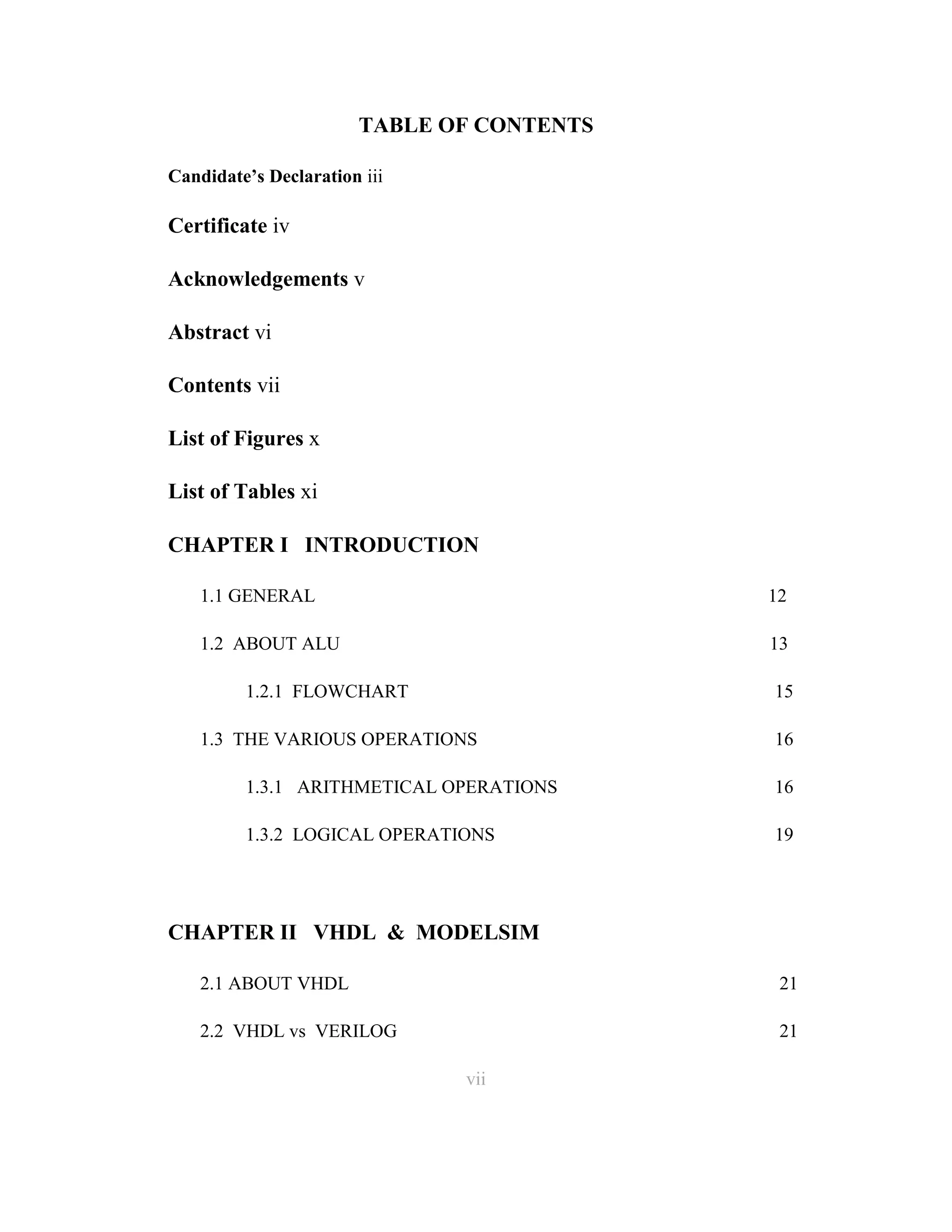 TABLE OF CONTENTS
Candidate’s Declaration iii

Certificate iv
Acknowledgements v
Abstract vi
Contents vii
List of Figures x
List of Tables xi
CHAPTER I INTRODUCTION
1.1 GENERAL

12

1.2 ABOUT ALU

13

1.2.1 FLOWCHART

15

1.3 THE VARIOUS OPERATIONS

16

1.3.1 ARITHMETICAL OPERATIONS

16

1.3.2 LOGICAL OPERATIONS

19

CHAPTER II VHDL & MODELSIM
2.1 ABOUT VHDL

21

2.2 VHDL vs VERILOG

21
vii
7

 