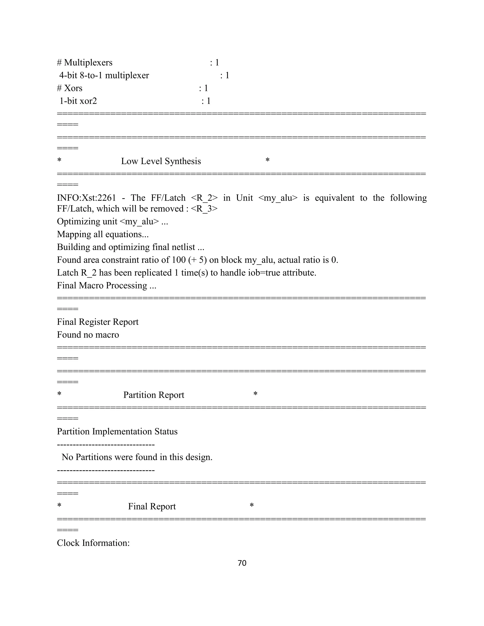 # Multiplexers
:1
4-bit 8-to-1 multiplexer
:1
# Xors
:1
1-bit xor2
:1
=====================================================================
====
=====================================================================
====
*
Low Level Synthesis
*
=====================================================================
====
INFO:Xst:2261 - The FF/Latch <R_2> in Unit <my_alu> is equivalent to the following
FF/Latch, which will be removed : <R_3>
Optimizing unit <my_alu> ...
Mapping all equations...
Building and optimizing final netlist ...
Found area constraint ratio of 100 (+ 5) on block my_alu, actual ratio is 0.
Latch R_2 has been replicated 1 time(s) to handle iob=true attribute.
Final Macro Processing ...
=====================================================================
====
Final Register Report
Found no macro
=====================================================================
====
=====================================================================
====
*
Partition Report
*
=====================================================================
====
Partition Implementation Status
------------------------------No Partitions were found in this design.
------------------------------=====================================================================
====
*
Final Report
*
=====================================================================
====
Clock Information:
70

 
