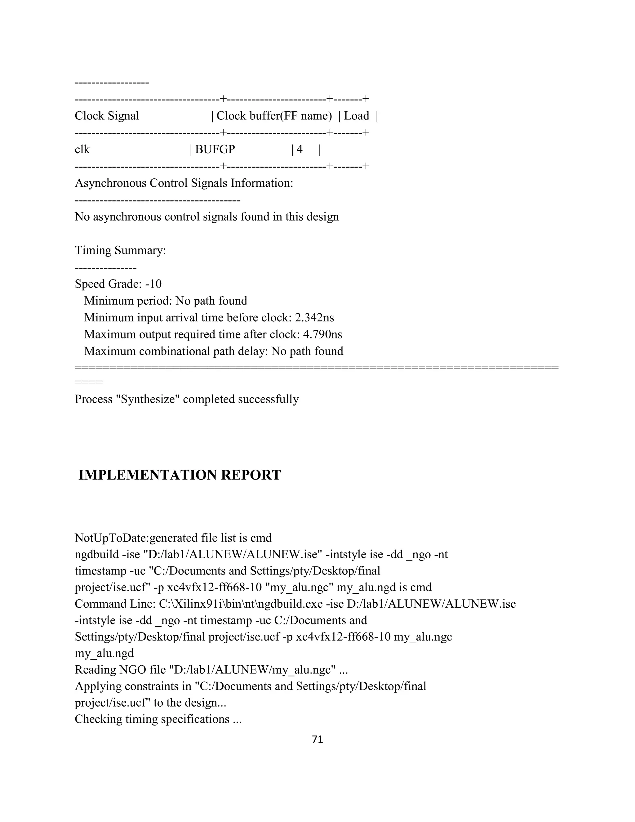 ----------------------------------------------------+------------------------+-------+
Clock Signal
| Clock buffer(FF name) | Load |
-----------------------------------+------------------------+-------+
clk
| BUFGP
|4 |
-----------------------------------+------------------------+-------+
Asynchronous Control Signals Information:
---------------------------------------No asynchronous control signals found in this design
Timing Summary:
--------------Speed Grade: -10
Minimum period: No path found
Minimum input arrival time before clock: 2.342ns
Maximum output required time after clock: 4.790ns
Maximum combinational path delay: No path found
=====================================================================
====
Process "Synthesize" completed successfully

IMPLEMENTATION REPORT

NotUpToDate:generated file list is cmd
ngdbuild -ise "D:/lab1/ALUNEW/ALUNEW.ise" -intstyle ise -dd _ngo -nt
timestamp -uc "C:/Documents and Settings/pty/Desktop/final
project/ise.ucf" -p xc4vfx12-ff668-10 "my_alu.ngc" my_alu.ngd is cmd
Command Line: C:Xilinx91ibinntngdbuild.exe -ise D:/lab1/ALUNEW/ALUNEW.ise
-intstyle ise -dd _ngo -nt timestamp -uc C:/Documents and
Settings/pty/Desktop/final project/ise.ucf -p xc4vfx12-ff668-10 my_alu.ngc
my_alu.ngd
Reading NGO file "D:/lab1/ALUNEW/my_alu.ngc" ...
Applying constraints in "C:/Documents and Settings/pty/Desktop/final
project/ise.ucf" to the design...
Checking timing specifications ...
71

 