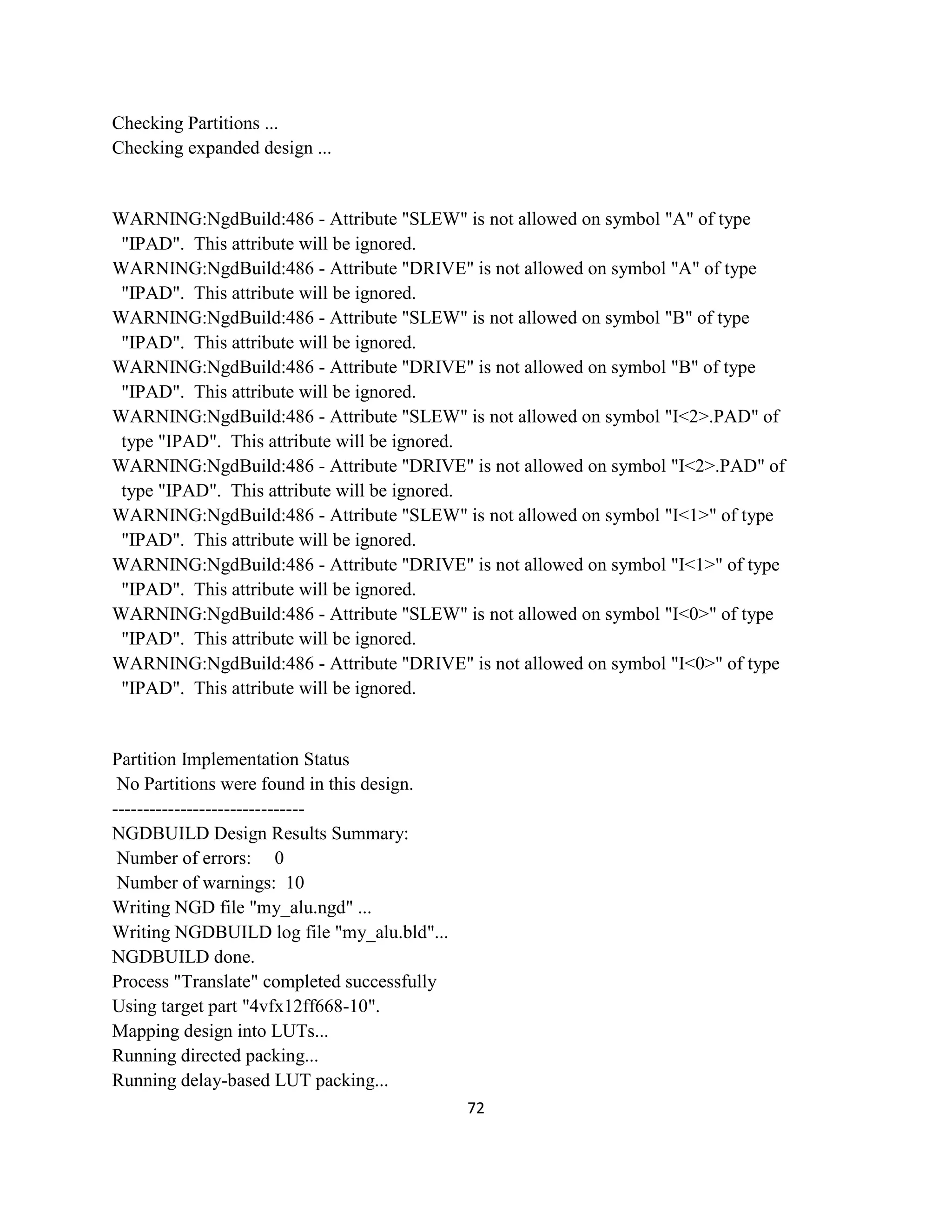 Checking Partitions ...
Checking expanded design ...

WARNING:NgdBuild:486 - Attribute "SLEW" is not allowed on symbol "A" of type
"IPAD". This attribute will be ignored.
WARNING:NgdBuild:486 - Attribute "DRIVE" is not allowed on symbol "A" of type
"IPAD". This attribute will be ignored.
WARNING:NgdBuild:486 - Attribute "SLEW" is not allowed on symbol "B" of type
"IPAD". This attribute will be ignored.
WARNING:NgdBuild:486 - Attribute "DRIVE" is not allowed on symbol "B" of type
"IPAD". This attribute will be ignored.
WARNING:NgdBuild:486 - Attribute "SLEW" is not allowed on symbol "I<2>.PAD" of
type "IPAD". This attribute will be ignored.
WARNING:NgdBuild:486 - Attribute "DRIVE" is not allowed on symbol "I<2>.PAD" of
type "IPAD". This attribute will be ignored.
WARNING:NgdBuild:486 - Attribute "SLEW" is not allowed on symbol "I<1>" of type
"IPAD". This attribute will be ignored.
WARNING:NgdBuild:486 - Attribute "DRIVE" is not allowed on symbol "I<1>" of type
"IPAD". This attribute will be ignored.
WARNING:NgdBuild:486 - Attribute "SLEW" is not allowed on symbol "I<0>" of type
"IPAD". This attribute will be ignored.
WARNING:NgdBuild:486 - Attribute "DRIVE" is not allowed on symbol "I<0>" of type
"IPAD". This attribute will be ignored.

Partition Implementation Status
No Partitions were found in this design.
------------------------------NGDBUILD Design Results Summary:
Number of errors: 0
Number of warnings: 10
Writing NGD file "my_alu.ngd" ...
Writing NGDBUILD log file "my_alu.bld"...
NGDBUILD done.
Process "Translate" completed successfully
Using target part "4vfx12ff668-10".
Mapping design into LUTs...
Running directed packing...
Running delay-based LUT packing...
72

 