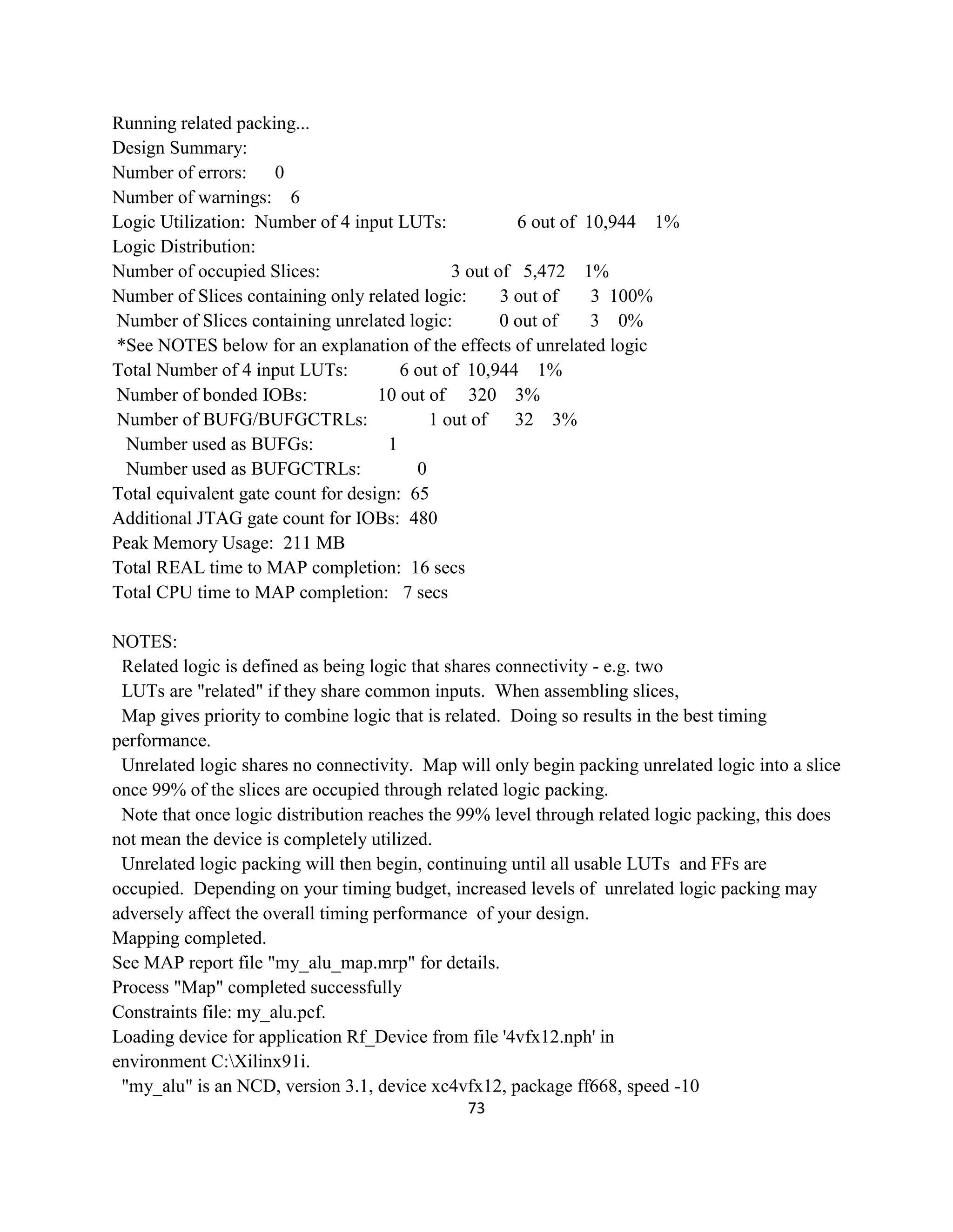 Running related packing...
Design Summary:
Number of errors:
0
Number of warnings: 6
Logic Utilization: Number of 4 input LUTs:
6 out of 10,944 1%
Logic Distribution:
Number of occupied Slices:
3 out of 5,472 1%
Number of Slices containing only related logic:
3 out of
3 100%
Number of Slices containing unrelated logic:
0 out of
3 0%
*See NOTES below for an explanation of the effects of unrelated logic
Total Number of 4 input LUTs:
6 out of 10,944 1%
Number of bonded IOBs:
10 out of 320 3%
Number of BUFG/BUFGCTRLs:
1 out of
32 3%
Number used as BUFGs:
1
Number used as BUFGCTRLs:
0
Total equivalent gate count for design: 65
Additional JTAG gate count for IOBs: 480
Peak Memory Usage: 211 MB
Total REAL time to MAP completion: 16 secs
Total CPU time to MAP completion: 7 secs
NOTES:
Related logic is defined as being logic that shares connectivity - e.g. two
LUTs are "related" if they share common inputs. When assembling slices,
Map gives priority to combine logic that is related. Doing so results in the best timing
performance.
Unrelated logic shares no connectivity. Map will only begin packing unrelated logic into a slice
once 99% of the slices are occupied through related logic packing.
Note that once logic distribution reaches the 99% level through related logic packing, this does
not mean the device is completely utilized.
Unrelated logic packing will then begin, continuing until all usable LUTs and FFs are
occupied. Depending on your timing budget, increased levels of unrelated logic packing may
adversely affect the overall timing performance of your design.
Mapping completed.
See MAP report file "my_alu_map.mrp" for details.
Process "Map" completed successfully
Constraints file: my_alu.pcf.
Loading device for application Rf_Device from file '4vfx12.nph' in
environment C:Xilinx91i.
"my_alu" is an NCD, version 3.1, device xc4vfx12, package ff668, speed -10
73

 