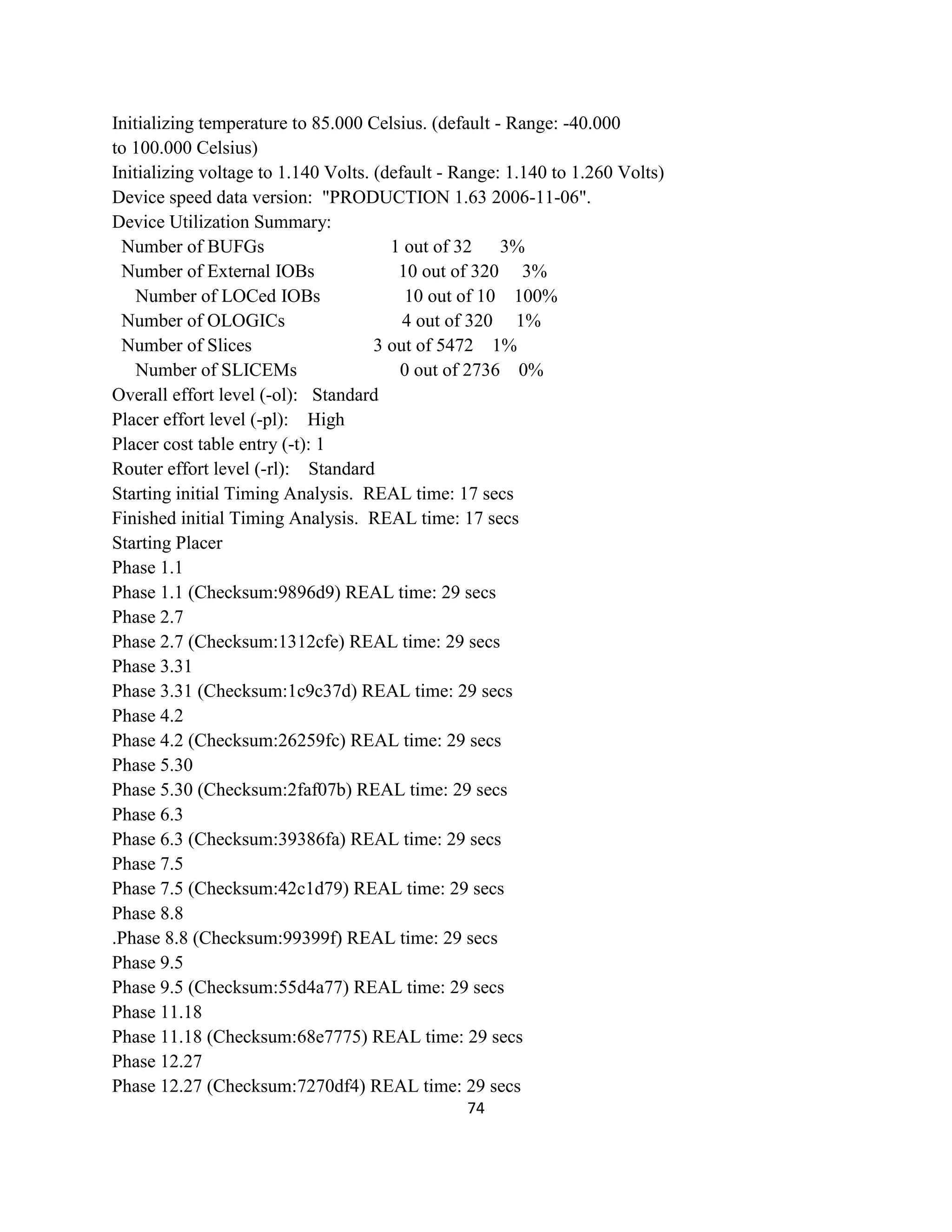 Initializing temperature to 85.000 Celsius. (default - Range: -40.000
to 100.000 Celsius)
Initializing voltage to 1.140 Volts. (default - Range: 1.140 to 1.260 Volts)
Device speed data version: "PRODUCTION 1.63 2006-11-06".
Device Utilization Summary:
Number of BUFGs
1 out of 32
3%
Number of External IOBs
10 out of 320 3%
Number of LOCed IOBs
10 out of 10 100%
Number of OLOGICs
4 out of 320 1%
Number of Slices
3 out of 5472 1%
Number of SLICEMs
0 out of 2736 0%
Overall effort level (-ol): Standard
Placer effort level (-pl): High
Placer cost table entry (-t): 1
Router effort level (-rl): Standard
Starting initial Timing Analysis. REAL time: 17 secs
Finished initial Timing Analysis. REAL time: 17 secs
Starting Placer
Phase 1.1
Phase 1.1 (Checksum:9896d9) REAL time: 29 secs
Phase 2.7
Phase 2.7 (Checksum:1312cfe) REAL time: 29 secs
Phase 3.31
Phase 3.31 (Checksum:1c9c37d) REAL time: 29 secs
Phase 4.2
Phase 4.2 (Checksum:26259fc) REAL time: 29 secs
Phase 5.30
Phase 5.30 (Checksum:2faf07b) REAL time: 29 secs
Phase 6.3
Phase 6.3 (Checksum:39386fa) REAL time: 29 secs
Phase 7.5
Phase 7.5 (Checksum:42c1d79) REAL time: 29 secs
Phase 8.8
.Phase 8.8 (Checksum:99399f) REAL time: 29 secs
Phase 9.5
Phase 9.5 (Checksum:55d4a77) REAL time: 29 secs
Phase 11.18
Phase 11.18 (Checksum:68e7775) REAL time: 29 secs
Phase 12.27
Phase 12.27 (Checksum:7270df4) REAL time: 29 secs
74

 