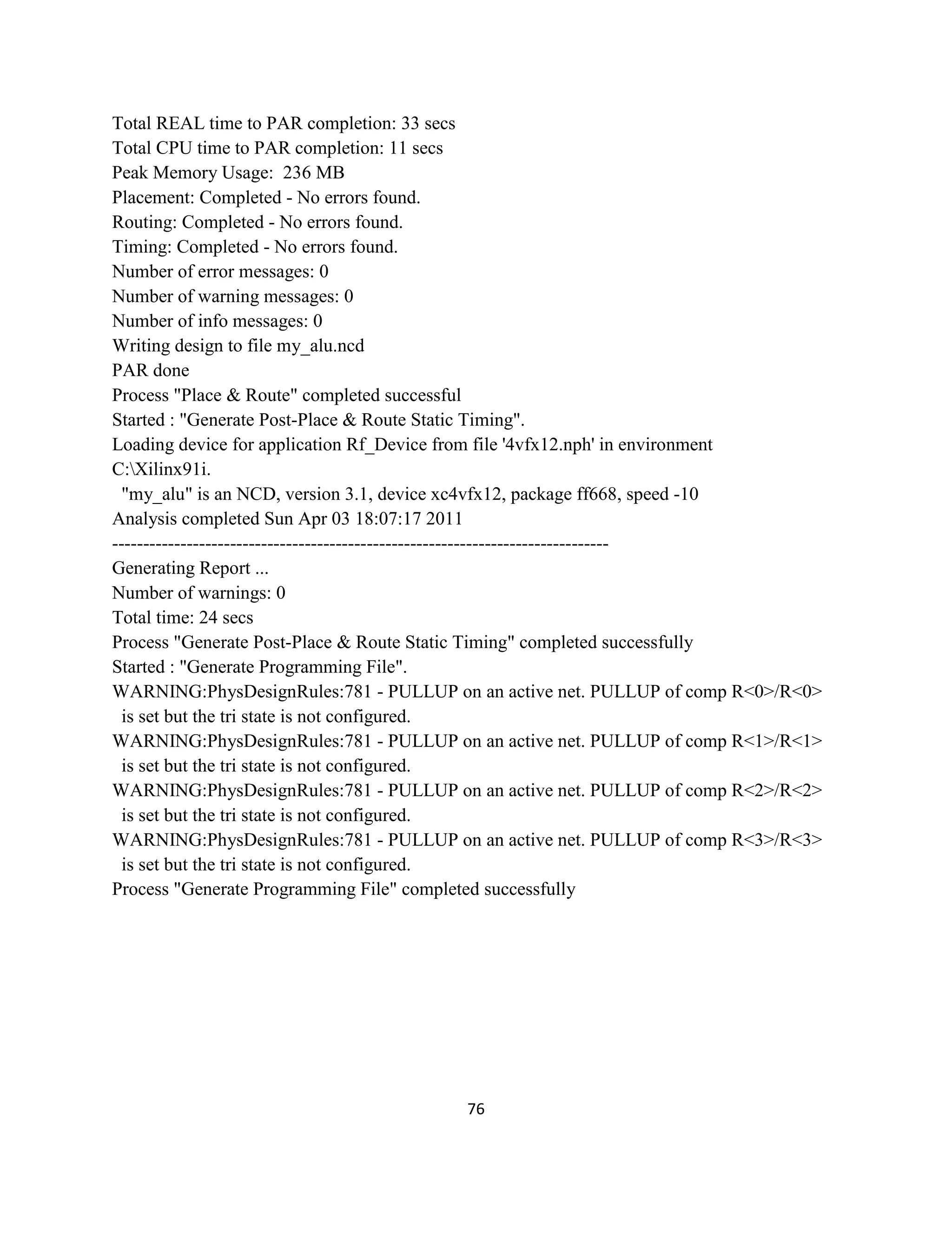 Total REAL time to PAR completion: 33 secs
Total CPU time to PAR completion: 11 secs
Peak Memory Usage: 236 MB
Placement: Completed - No errors found.
Routing: Completed - No errors found.
Timing: Completed - No errors found.
Number of error messages: 0
Number of warning messages: 0
Number of info messages: 0
Writing design to file my_alu.ncd
PAR done
Process "Place & Route" completed successful
Started : "Generate Post-Place & Route Static Timing".
Loading device for application Rf_Device from file '4vfx12.nph' in environment
C:Xilinx91i.
"my_alu" is an NCD, version 3.1, device xc4vfx12, package ff668, speed -10
Analysis completed Sun Apr 03 18:07:17 2011
-------------------------------------------------------------------------------Generating Report ...
Number of warnings: 0
Total time: 24 secs
Process "Generate Post-Place & Route Static Timing" completed successfully
Started : "Generate Programming File".
WARNING:PhysDesignRules:781 - PULLUP on an active net. PULLUP of comp R<0>/R<0>
is set but the tri state is not configured.
WARNING:PhysDesignRules:781 - PULLUP on an active net. PULLUP of comp R<1>/R<1>
is set but the tri state is not configured.
WARNING:PhysDesignRules:781 - PULLUP on an active net. PULLUP of comp R<2>/R<2>
is set but the tri state is not configured.
WARNING:PhysDesignRules:781 - PULLUP on an active net. PULLUP of comp R<3>/R<3>
is set but the tri state is not configured.
Process "Generate Programming File" completed successfully

76

 