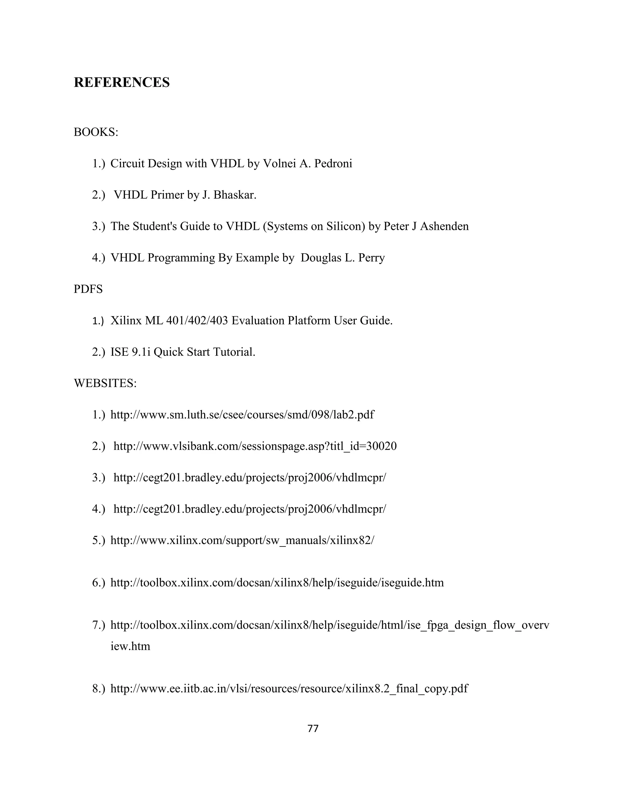 REFERENCES

BOOKS:
1.) Circuit Design with VHDL by Volnei A. Pedroni
2.) VHDL Primer by J. Bhaskar.
3.) The Student's Guide to VHDL (Systems on Silicon) by Peter J Ashenden
4.) VHDL Programming By Example by Douglas L. Perry
PDFS
1.) Xilinx ML 401/402/403 Evaluation Platform User Guide.

2.) ISE 9.1i Quick Start Tutorial.
WEBSITES:
1.) http://www.sm.luth.se/csee/courses/smd/098/lab2.pdf
2.) http://www.vlsibank.com/sessionspage.asp?titl_id=30020
3.) http://cegt201.bradley.edu/projects/proj2006/vhdlmcpr/
4.) http://cegt201.bradley.edu/projects/proj2006/vhdlmcpr/
5.) http://www.xilinx.com/support/sw_manuals/xilinx82/

6.) http://toolbox.xilinx.com/docsan/xilinx8/help/iseguide/iseguide.htm

7.) http://toolbox.xilinx.com/docsan/xilinx8/help/iseguide/html/ise_fpga_design_flow_overv
iew.htm

8.) http://www.ee.iitb.ac.in/vlsi/resources/resource/xilinx8.2_final_copy.pdf
77

 