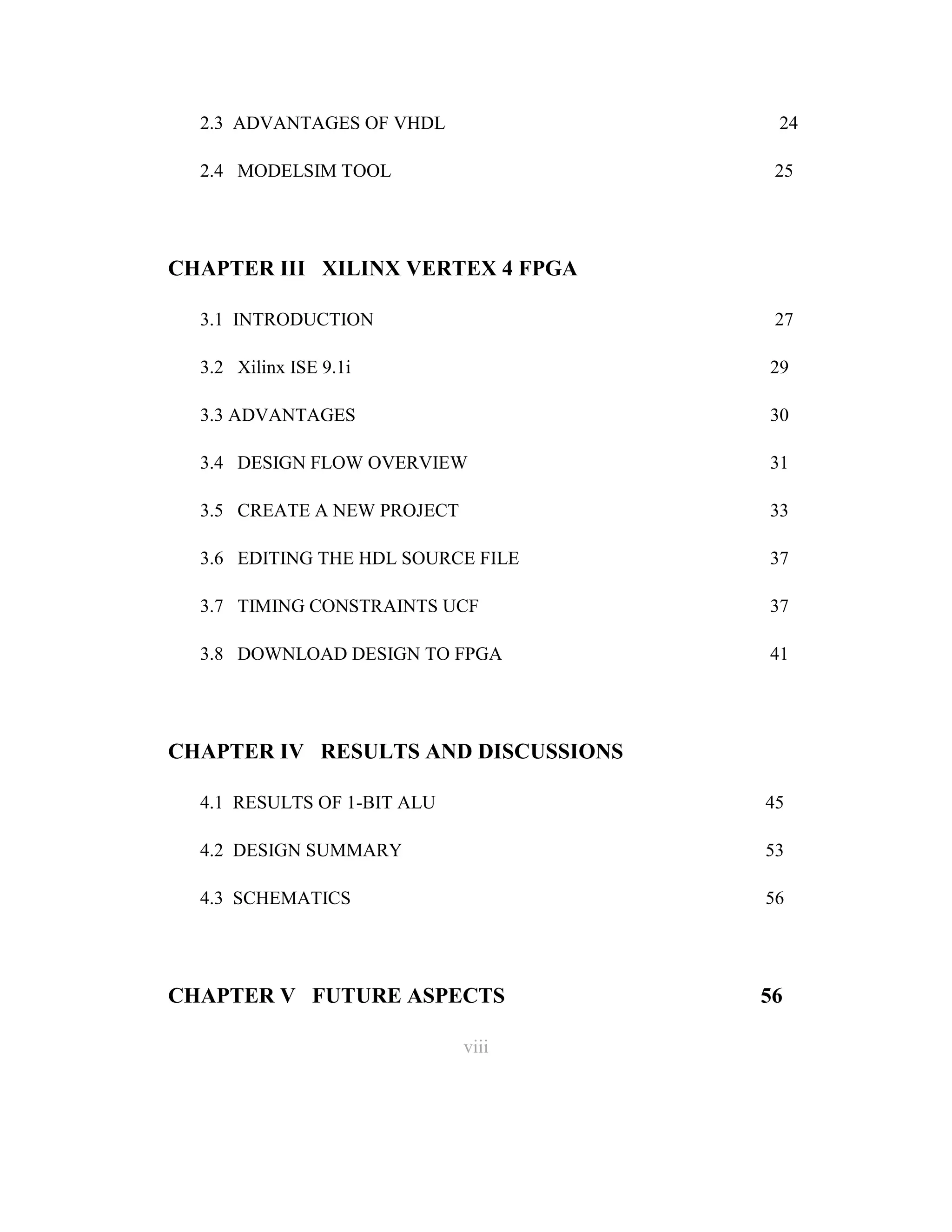 2.3 ADVANTAGES OF VHDL

24

2.4 MODELSIM TOOL

25

CHAPTER III XILINX VERTEX 4 FPGA
3.1 INTRODUCTION

27

3.2 Xilinx ISE 9.1i

29

3.3 ADVANTAGES

30

3.4 DESIGN FLOW OVERVIEW

31

3.5 CREATE A NEW PROJECT

33

3.6 EDITING THE HDL SOURCE FILE

37

3.7 TIMING CONSTRAINTS UCF

37

3.8 DOWNLOAD DESIGN TO FPGA

41

CHAPTER IV RESULTS AND DISCUSSIONS
4.1 RESULTS OF 1-BIT ALU

45

4.2 DESIGN SUMMARY

53

4.3 SCHEMATICS

56

CHAPTER V FUTURE ASPECTS
viii
8

56

 