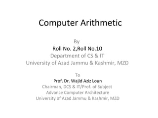 Computer Arithmetic 
By 
Roll No. 2,Roll No.10 
Department of CS & IT 
University of Azad Jammu & Kashmir, MZD 
To 
Prof. Dr. Wajid Aziz Loun 
Chairman, DCS & IT/Prof. of Subject 
Advance Computer Architecture 
University of Azad Jammu & Kashmir, MZD 
 