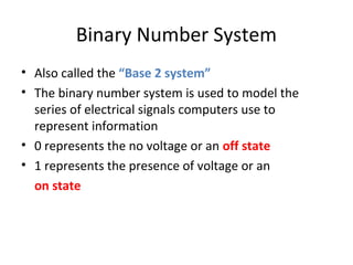 Binary Number System 
• Also called the “Base 2 system” 
• The binary number system is used to model the 
series of electrical signals computers use to 
represent information 
• 0 represents the no voltage or an off state 
• 1 represents the presence of voltage or an 
on state 
 