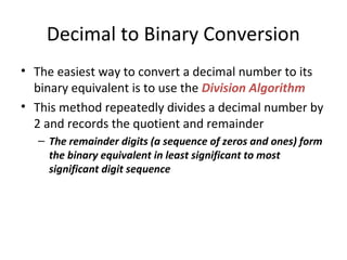 Decimal to Binary Conversion 
• The easiest way to convert a decimal number to its 
binary equivalent is to use the Division Algorithm 
• This method repeatedly divides a decimal number by 
2 and records the quotient and remainder 
– The remainder digits (a sequence of zeros and ones) form 
the binary equivalent in least significant to most 
significant digit sequence 
 