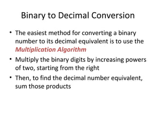 Binary to Decimal Conversion 
• The easiest method for converting a binary 
number to its decimal equivalent is to use the 
Multiplication Algorithm 
• Multiply the binary digits by increasing powers 
of two, starting from the right 
• Then, to find the decimal number equivalent, 
sum those products 
 