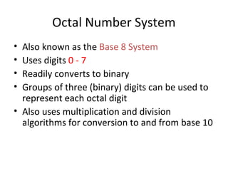 Octal Number System 
• Also known as the Base 8 System 
• Uses digits 0 - 7 
• Readily converts to binary 
• Groups of three (binary) digits can be used to 
represent each octal digit 
• Also uses multiplication and division 
algorithms for conversion to and from base 10 
 