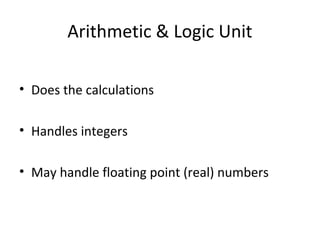 Arithmetic & Logic Unit 
• Does the calculations 
• Handles integers 
• May handle floating point (real) numbers 
 