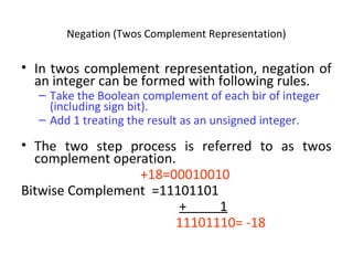 Negation (Twos Complement Representation) 
• In twos complement representation, negation of 
an integer can be formed with following rules. 
– Take the Boolean complement of each bir of integer 
(including sign bit). 
– Add 1 treating the result as an unsigned integer. 
• The two step process is referred to as twos 
complement operation. 
+18=00010010 
Bitwise Complement =11101101 
+ 1 
11101110= -18 
 