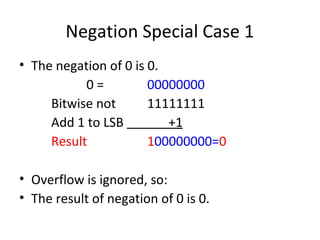 Negation Special Case 1 
• The negation of 0 is 0. 
0 = 00000000 
Bitwise not 11111111 
Add 1 to LSB +1 
Result 100000000=0 
• Overflow is ignored, so: 
• The result of negation of 0 is 0. 
 