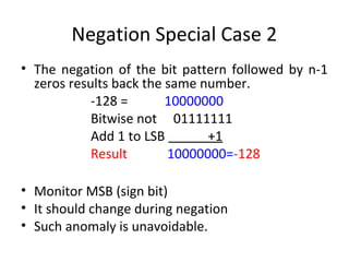 Negation Special Case 2 
• The negation of the bit pattern followed by n-1 
zeros results back the same number. 
-128 = 10000000 
Bitwise not 01111111 
Add 1 to LSB +1 
Result 10000000=-128 
• Monitor MSB (sign bit) 
• It should change during negation 
• Such anomaly is unavoidable. 
 