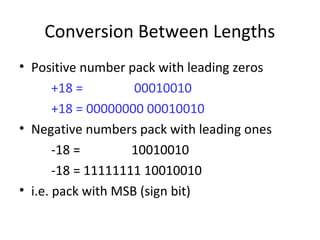 Conversion Between Lengths 
• Positive number pack with leading zeros 
+18 = 00010010 
+18 = 00000000 00010010 
• Negative numbers pack with leading ones 
-18 = 10010010 
-18 = 11111111 10010010 
• i.e. pack with MSB (sign bit) 
 