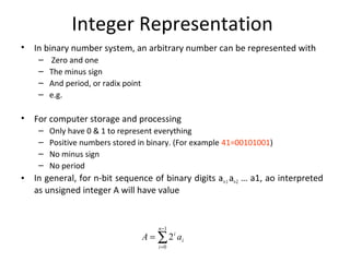 Integer Representation 
• In binary number system, an arbitrary number can be represented with 
– Zero and one 
– The minus sign 
– And period, or radix point 
– e.g. 
• For computer storage and processing 
– Only have 0 & 1 to represent everything 
– Positive numbers stored in binary. (For example 41=00101001) 
– No minus sign 
– No period 
• In general, for n-bit sequence of binary digits an-1 an-2 … a1, ao interpreted 
as unsigned integer A will have value 
å- 
= 
= 
1 
0 
2 
n 
i 
i 
A i a 
 