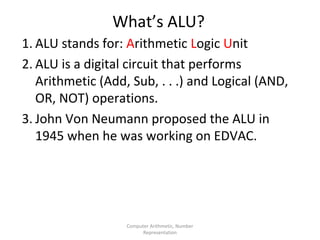 What’s ALU? 
1. ALU stands for: Arithmetic Logic Unit 
2. ALU is a digital circuit that performs 
Arithmetic (Add, Sub, . . .) and Logical (AND, 
OR, NOT) operations. 
3. John Von Neumann proposed the ALU in 
1945 when he was working on EDVAC. 
Computer Arithmetic, Number 
Representation 
 