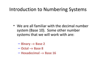 Introduction to Numbering Systems 
• We are all familiar with the decimal number 
system (Base 10). Some other number 
systems that we will work with are: 
– Binary ® Base 2 
– Octal ® Base 8 
– Hexadecimal ® Base 16 
 