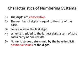 Characteristics of Numbering Systems 
1) The digits are consecutive. 
2) The number of digits is equal to the size of the 
base. 
3) Zero is always the first digit. 
4) When 1 is added to the largest digit, a sum of zero 
and a carry of one results. 
5) Numeric values determined by the have implicit 
positional values of the digits. 
 