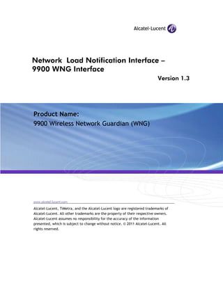 Network Load Notification Interface –
9900 WNG Interface
Version 1.3
Product Name:
9900 Wireless Network Guardian (WNG)
www.alcatel-lucent.com
Alcatel-Lucent, TiMetra, and the Alcatel-Lucent logo are registered trademarks of
Alcatel-Lucent. All other trademarks are the property of their respective owners.
Alcatel-Lucent assumes no responsibility for the accuracy of the information
presented, which is subject to change without notice. © 2011 Alcatel-Lucent. All
rights reserved.
 