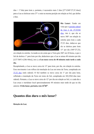 dias × 1°/dia) para leste e, portanto, é necessário mais 2 dias [27°/(360°/27,32 dias)]
para a Lua se deslocar estes 27° e estar na mesma posição em relação ao Sol, que define
a fase.


                                                             Dia Lunar: Tendo em
                                                             vista que o período sideral
                                                             da Lua é de 27,32166
                                                             dias, isto é, que ela se
                                                             move 360° em relação às
                                                             estrelas para leste a cada
                                                             27,32 dias, deduz-se que
                                                             ela se desloca para leste
                                                             13° por dia (360°/27,32),
em relação às estrelas. Levando-se em conta que a Terra gira 360° em 24 horas, e que o
Sol de desloca 1° para leste por dia, deduzimos que a Lua se atrasa 48 minutos por dia
[(12°/360°)×(24h×60m)], isto é, a Lua nasce cerca de 48 minutos mais tarde a cada
dia.
Recapitulando, a Lua se move cerca de 13° para leste, por dia, em relação às estrelas.
Esse movimento é um reflexo da translação da Lua em torno da Terra, completada em
27,32 dias (mês sideral). O Sol também se move cerca de 1° por dia para leste,
refletindo a translação da Terra em torno do Sol, completada em 365,2564 dias (ano
sideral). Portanto, a Lua se move cerca de 12° por dia em relação ao Sol, e a cada dia a
Lua cruza o meridiano local aproximadamente 48 minutos mais tarde do que no dia
anterior. O dia lunar, portanto, tem 24h48m.




Quantos dias dura o mês lunar?

Rotação da Lua:
 