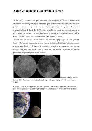 A que velocidade a lua orbita a terra?

"A lua leva 27,321661 dias para dar uma volta completa ao redor da terra e sua
velocidade de translação ao redor da terra é igual a velocidade de sua rotação, por este
motivo    vemos     sempre    a   mesma        face   da   lua   a   partir   da   terra.
A circunferência da lua é de 10.906 Km. Levando em conta sua circunferência e o
período que ela leva para dar uma volta sobre si mesma, podemos afirmar que 10.906
Km / 27,321661 dias = 399,17046 Km/dia / 24 h = 16,6321 Km/h".
Isso se considerasse que a Terra estivesse "parada" no espaço. Como a Terra gira em
torno do Sol que por sua vez faz um movimento de translação ao redor de outros astros
e assim por diante (o Universo é dinâmico) há outros componentes para serem
considerados. Mas para nosso ponto de vista (no qual somos a referência e estamos
parados) acho que a resposta acima é válida.




                                                                Imagem do lado oculto
(esquerda) e iluminado (direita) da Lua, fotografada pela espaçonave Clementine, da
NASA.

(Devido à rotação sincronizada da Lua, a face da Lua que não podemos ver chama-se
face oculta, que só pode ser fotografada pelos astronautas ou naves em órbita da Lua.)
 