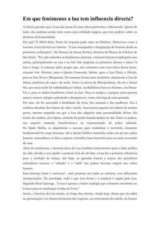 Em que fenómenos a lua tem influencia directa?
A ciência garante que a Lua não passa de uma esfera poeirenta e esburacada. Apesar de
tudo, ela continua sendo vista como uma entidade mágica, que tem poderes sobre os
destinos da humanidade.
Por quê? É difícil dizer. Parte da resposta pode estar na História. Misteriosa como a
loucura, trazia fartura ou miséria. "A Lua acompanha a imaginação do homem desde as
primeiras civilizações", diz Niomar de Souza Pereira, diretora do Museu de Folclore de
São Paulo. "Por não entender os fenômenos naturais, o homem buscava explicações nos
astros, principalmente na Lua e no Sol. Daí surgiram os primeiros deuses e mitos."A
lista é longa. A começar pelos gregos que, não contentes com uma única deusa lunar,
criaram três: Ártemis, para o Quarto Crescente, Selene, para a Lua Cheia, e Hécate,
para as luas Nova e Minguante. Os romanos foram mais modestos: chamavam a Lua de
Diana, protetora da caça e da noite. Entre os povos da Mesopotâmia, ela era a deusa
Sin, que mais tarde foi substituída por Ishtar, na Babilônia.Para os chineses, era Kwan-
Yin e, para os índios brasileiros, Cairê ou Jaci. Para os antigos, o próprio astro parecia
nascer, crescer, atingir a plenitude e desaparecer, como a barriga de uma gestante.
Por isso, ela foi associada à fertilidade da terra, dos animais e das mulheres. Era a
senhora absoluta dos ritmos de vida e morte. Essa marca aparece na cultura de muitos
povos, mesmo naquelas em que a Lua não adquiriu uma personalidade divina. No
Corão dos árabes, ela é Qatar, símbolo do poder transformador de Alá. Entre os judeus,
seu   aspecto   mutante    transformou-a     na   representação    do   judeu    nômade.
Na Idade Média, os alquimistas a usavam para simbolizar o mercúrio, elemento
fundamental do corpo humano. Até a Igreja Católica mantinha então um pé nos cultos
lunares: aconselhava os fiéis a esperar a benéfica Lua Crescente para se casar ou mudar
de casa.
Além do misticismo, o homem tirou da Lua também instrumentos para o lado prático
da vida: devido a seu rápido e pontual ciclo de 28 dias, a Lua foi a primeira referência
para a medição do tempo. Até hoje, as agendas trazem a marca dos primitivos
calendários lunares: o "sábado" e o "sabá" dos judeus tiveram origem nos cultos
lunares.
Essa herança lunar é universal - está presente em todas as culturas, com diferentes
interpretações. Na astrologia, tudo o que tem forma e é mutável é regido pela Lua.
Segundo Oscar Quiroga , "a Lua é apenas a maior analogia que o homem encontrou no
Cosmo para as mudanças vividas na Terra."
Assim, o fascínio da Lua resiste, ao longo dos séculos. Ainda hoje, dizem que ela influi
na germinação e no desenvolvimento dos vegetais, no crescimento do cabelo, no humor
 