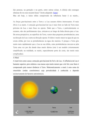 das pessoas, na gestação e no parto, entre outras coisas. A ciência não consegue
eliminar de vez esse encanto lunar." (texto adaptado -fonte)
Mas até hoje, o único efeito comprovado da influência lunar é as marés...


As forças gravitacionais entre a Terra e a Lua causam efeitos interessantes. O mais
óbvio é as marés. A atracção gravitacional da Lua é mais forte no lado da Terra mais
próximo da Lua e mais fraco no oposto. Dado que a Terra, e particularmente os
oceanos, não são perfeitamente rijos, esticam-se ao longo da linha directa para a Lua.
Da nossa perspectiva, na superfície da Terra, vemos duas pequenas protuberâncias, uma
na direcção da Lua e outra na direcção oposta. O efeito é muito maior na água do que na
crosta sólida, por isso as protuberâncias na água são maiores. E porque a Terra gira
muito mais rapidamente que a Lua na sua órbita, estas protuberâncias movem-se pela
Terra uma vez por dia dando duas marés diárias (este é um modelo extremamente
simplificado; na realidade, as marés, especialmente perto da costa, são muito mais
complicadas).

A Maré
A maré tem como causa a atracção gravitacional do Sol e da Lua. A influência da Lua é
bastante superior, pois embora a sua massa seja muito menor que o do Sol, esse facto é
compensado pela menor distância à Terra. Matematicamente a maré é uma soma de
sinusóides (ondas constituintes) cuja periodicidade é conhecida e depende
exclusivamente de factores astronómicos.
 