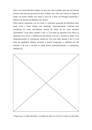 estão a ser comercializados relógios em que esse valor é pedido, para que eles possam
fornecer uma previsão grosseira da maré. Embora esse valor seja variável ao longo do
tempo, em termos médios esse atraso é cerca de 2 horas em Portugal Continental e
inferior a 30 minutos na Madeira e nos Açores.
Outro aspecto importante a ter em conta é o fenómeno quinzenal da alternância entre
marés vivas e marés mortas; este fenómeno, matematicamente explicado pela
constituinte S2 (solar semi-diurna), decorre do efeito do sol como elemento
"perturbador". Com efeito, quando o Sol e a Lua estão em oposição (Lua cheia) ou
conjunção (Lua nova), a influência do Sol reforça a da Lua e ocorrem as marés vivas
(matematicamente as constituintes somam-se). Por outro lado, quando o Sol e a Lua
estão em quadratura (Quarto crescente e Quarto minguante), a influência do Sol
contraria a da Lua e ocorrem as marés mortas (matematicamente as constituintes
subtraem-se).




A figura que se segue apresenta a evolução da maré em Aveiro ao longo de doze dias,
 