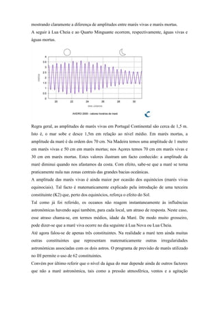mostrando claramente a diferença de amplitudes entre marés vivas e marés mortas.
A seguir à Lua Cheia e ao Quarto Minguante ocorrem, respectivamente, águas vivas e
águas mortas.




Regra geral, as amplitudes de marés vivas em Portugal Continental são cerca de 1,5 m.
Isto é, o mar sobe e desce 1,5m em relação ao nível médio. Em marés mortas, a
amplitude da maré é da ordem dos 70 cm. Na Madeira temos uma amplitude de 1 metro
em marés vivas e 50 cm em marés mortas; nos Açores temos 70 cm em marés vivas e
30 cm em marés mortas. Estes valores ilustram um facto conhecido: a amplitude da
maré diminui quando nos afastamos da costa. Com efeito, sabe-se que a maré se torna
praticamente nula nas zonas centrais das grandes bacias oceânicas.
A amplitude das marés vivas é ainda maior por ocasião dos equinócios (marés vivas
equinociais). Tal facto é matematicamente explicado pela introdução de uma terceira
constituinte (K2) que, perto dos equinócios, reforça o efeito do Sol.
Tal como já foi referido, os oceanos não reagem instantaneamente às influências
astronómicas havendo aqui também, para cada local, um atraso de resposta. Neste caso,
esse atraso chama-se, em termos médios, idade da Maré. De modo muito grosseiro,
pode dizer-se que a maré viva ocorre no dia seguinte à Lua Nova ou Lua Cheia.
Até agora falou-se de apenas três constituintes. Na realidade a maré tem ainda muitas
outras   constituintes   que   representam   matematicamente      outras   irregularidades
astronómicas associadas com os dois astros. O programa de previsão de marés utilizado
no IH permite o uso de 62 constituintes.
Convém por último referir que o nível da água do mar depende ainda de outros factores
que não a maré astronómica, tais como a pressão atmosférica, ventos e a agitação
 