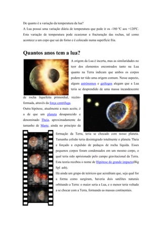 De quanto é a variação da temperatura da lua?
A Lua possui uma variação diária de temperatura que pode ir os -180 ºC aos +120ºC.
Esta variação de temperatura pode ocasionar a fracturação das rochas, tal como
acontece a um copo que sai do forno e é colocado numa superfície fria.



Quantos anos tem a lua?
                                     A origem da Lua é incerta, mas as similaridades no
                                     teor dos elementos encontrados tanto na Lua
                                     quanto na Terra indicam que ambos os corpos
                                     podem ter tido uma origem comum. Nesse aspecto,
                                     alguns astrónomos e geólogos alegam que a Lua
                                     teria se desprendido de uma massa incandescente

de rocha liquefeita primordial, recém-
formada, através da força centrífuga.
Outra hipótese, atualmente a mais aceite, é
a de que um planeta desaparecido e
denominado Theia, aproximadamente do
tamanho de Marte, ainda no princípio da

                         formação da Terra, teria se chocado com nosso planeta.
                         Tamanha colisão teria desintegrado totalmente o planeta Theia
                         e forçado a expulsão de pedaços de rocha líquida. Esses
                         pequenos corpos foram condensados em um mesmo corpo, o
                         qual teria sido aprisionado pelo campo gravitacional da Terra.
                         Esta teoria recebeu o nome de Hipótese do grande impacto(Big
                         Spl ash).
                         Há ainda um grupo de teóricos que acreditam que, seja qual for
                         a forma como surgiram, haveria dois satélites naturais
                         orbitando a Terra: o maior seria a Lua, e o menor teria voltado
                         a se chocar com a Terra, formando as massas continentais.
 