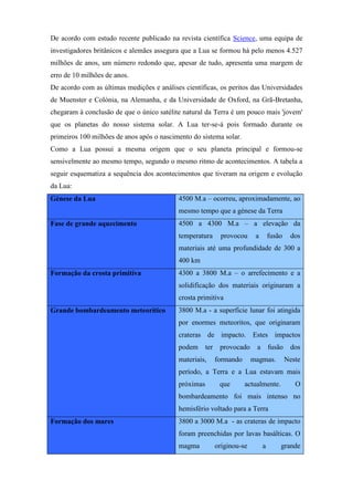 De acordo com estudo recente publicado na revista científica Science, uma equipa de
investigadores britânicos e alemães assegura que a Lua se formou há pelo menos 4.527
milhões de anos, um número redondo que, apesar de tudo, apresenta uma margem de
erro de 10 milhões de anos.
De acordo com as últimas medições e análises científicas, os peritos das Universidades
de Muenster e Colónia, na Alemanha, e da Universidade de Oxford, na Grã-Bretanha,
chegaram à conclusão de que o único satélite natural da Terra é um pouco mais 'jovem'
que os planetas do nosso sistema solar. A Lua ter-se-á pois formado durante os
primeiros 100 milhões de anos após o nascimento do sistema solar.
Como a Lua possui a mesma origem que o seu planeta principal e formou-se
sensivelmente ao mesmo tempo, segundo o mesmo ritmo de acontecimentos. A tabela a
seguir esquematiza a sequência dos acontecimentos que tiveram na origem e evolução
da Lua:
Génese da Lua                              4500 M.a – ocorreu, aproximadamente, ao
                                           mesmo tempo que a génese da Terra
Fase de grande aquecimento                 4500 a 4300 M.a – a elevação da
                                           temperatura       provocou      a       fusão    dos
                                           materiais até uma profundidade de 300 a
                                           400 km
Formação da crosta primitiva               4300 a 3800 M.a – o arrefecimento e a
                                           solidificação dos materiais originaram a
                                           crosta primitiva
Grande bombardeamento meteorítico          3800 M.a - a superfície lunar foi atingida
                                           por enormes meteoritos, que originaram
                                           crateras de impacto. Estes impactos
                                           podem      ter    provocado     a       fusão    dos
                                           materiais,       formando      magmas.          Neste
                                           período, a Terra e a Lua estavam mais
                                           próximas          que       actualmente.           O
                                           bombardeamento foi mais intenso no
                                           hemisfério voltado para a Terra
Formação dos mares                         3800 a 3000 M.a - as crateras de impacto
                                           foram preenchidas por lavas basálticas. O
                                           magma            originou-se        a       grande
 