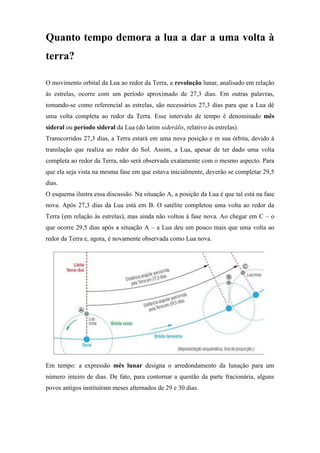 Quanto tempo demora a lua a dar a uma volta à
terra?

O movimento orbital da Lua ao redor da Terra, a revolução lunar, analisado em relação
às estrelas, ocorre com um período aproximado de 27,3 dias. Em outras palavras,
tomando-se como referencial as estrelas, são necessários 27,3 dias para que a Lua dê
uma volta completa ao redor da Terra. Esse intervalo de tempo é denominado mês
sideral ou período sideral da Lua (do latim siderális, relativo às estrelas).
Transcorridos 27,3 dias, a Terra estará em uma nova posição e m sua órbita, devido à
translação que realiza ao redor do Sol. Assim, a Lua, apesar de ter dado uma volta
completa ao redor da Terra, não será observada exatamente com o mesmo aspecto. Para
que ela seja vista na mesma fase em que estava inicialmente, deverão se completar 29,5
dias.
O esquema ilustra essa discussão. Na situação A, a posição da Lua é que tal está na fase
nova. Após 27,3 dias da Lua está em B. O satélite completou uma volta ao redor da
Terra (em relação às estrelas), mas ainda não voltou à fase nova. Ao chegar em C – o
que ocorre 29,5 dias após a situação A – a Lua deu um pouco mais que uma volta ao
redor da Terra e, agora, é novamente observada como Lua nova.




Em tempo: a expressão mês lunar designa o arredondamento da lunação para um
número inteiro de dias. De fato, para contornar a questão da parte fracionária, alguns
povos antigos instituíram meses alternados de 29 e 30 dias.
 