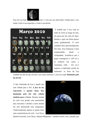 Fase da Lua hoje                       como é vista por um observador voltado para o sul,
tendo o leste à sua esquerda e o oeste à sua direita.


                                                          À medida que a Lua viaja ao
                                                          redor da Terra ao longo do mês,
                                                          ela passa por um ciclo de fases,
                                                          durante o qual sua forma parece
                                                          variar gradualmente. O ciclo
                                                          completo dura aproximadamente
                                                          29,5 dias. Esse fenómeno é bem
                                                          compreendido          desde      a
                                                          Antiguidade. Acredita-se que o
                                                          grego Anaxágoras (± 430 a.C.),
                                                          já   conhecia   sua     causa,   e
                                                          Aristóteles (384 - 322 a.C.)
                                                          registou a explicação correta do
                                                          fenómeno: as fases da Lua
resultam do fato de que ela não é um corpo luminoso, e sim um corpo iluminado pela
luz do Sol.


A face iluminada da Lua é aquela que
está voltada para o Sol. A fase da lua
representa    o      quanto    dessa     face
iluminada     pelo    Sol     está   voltada
também para a Terra. Durante metade
do ciclo essa porção está aumentando
(lua crescente) e durante a outra metade
ela está diminuindo (lua minguante).
Tradicionalmente apenas as quatro fases
mais características do ciclo - Lua Nova,
Quarto-Crescente, Lua Cheia e Quarto-Minguante - recebem nomes, mas a porção que
 