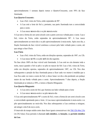 aproximadamente 1 semana depois temos o Quarto-Crescente, com 50% da face
iluminada.
Lua Quarto-Crescente:
       Lua e Sol, vistos da Terra, estão separadas de 90°.
       A Lua está a leste do Sol e, portanto, sua parte iluminada tem a convexidade
       para o oeste.
       A Lua nasce     meio-dia e se põe     meia-noite
A Lua tem a forma de um semi-círculo com a parte convexa voltada para o oeste. Lua e
Sol, vistos da Terra, estão separadas de aproximadamente 90°. A Lua nasce
aproximadamente ao meio-dia e se põe aproximadamente à meia-noite. Após esse dia, a
fração iluminada da face visível continua a crescer pelo lado voltado para o oeste, até
que atinge a fase Cheia.
Lua Cheia
       Lua e Sol, vistos da Terra, estão em direções opostas, separados de 180°, ou 12h.
       A Lua nasce     18h e se põe   6h do dia seguinte.
Na fase cheia 100% da face visível está iluminada. A Lua está no céu durante toda a
noite, nasce quando o Sol se põe e se põe no nascer do Sol. Lua e Sol, vistos da Terra,
estão em direções opostas, separados de aproximadamente 180°, ou 12h. Nos dias
subsequentes a porção da face iluminada passa a ficar cada vez menor à medida que a
Lua fica cada vez mais a oeste do Sol; o disco lunar vai dia a dia perdendo um pedaço
maior da sua borda voltada para o oeste. Aproximadamente 7 dias depois, a fração
iluminada já se reduziu a 50%, e temos o Quarto-Minguante.
Lua Quarto-Minguante
       A Lua está a oeste do Sol, que ilumina seu lado voltado para o leste
       A Lua nasce     meia-noite e se põe    meio-dia
A Lua está aproximadamente 90° a oeste do Sol, e tem a forma de um semi-círculo com
a convexidade apontando para o leste. A Lua nasce aproximadamente à meia-noite e se
põe aproximadamente ao meio-dia. Nos dias subsequentes a Lua continua a minguar,
até atingir o dia 0 do novo ciclo.
O intervalo de tempo médio entre duas fases iguais consecutivas é de 29d 12h 44m 2.9s
(   29,5 dias). Esse período é chamado mês sinódico, ou lunação, ou período sinódico
da Lua.
 