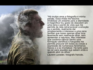 “ Há muitos anos a fotografia é minha paixão. Essa mídia me fascina: imobilizar um instante para a eternidade é maginífico! Eu gosto de descobrir em uma cena o ponto de vista que me permite de nela retranscrever a emoção ou o sentido, realmente dar simplesmente o interesse a uma cena familiar que nosso apenas olhar toca levemente sem realmente olhar, sem  apreender a natureza. Meu interesse que combina ciência (tenho uma formação científica) e fotografia me permite procurar em todas as coisas a expressão de numerosos fenômenos físicos e a os imortalizar. Há tanto para se ver para aqueles que sabem onde e quando abrir os olhos.” Laurent Laveder, fotógrafo francês. 