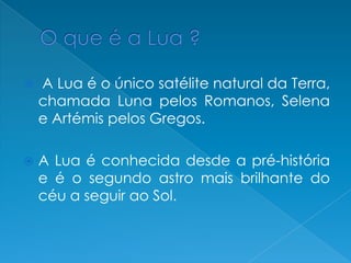  A Lua é o único satélite natural da Terra,
chamada Luna pelos Romanos, Selena
e Artémis pelos Gregos.
 A Lua é conhecida desde a pré-história
e é o segundo astro mais brilhante do
céu a seguir ao Sol.
 