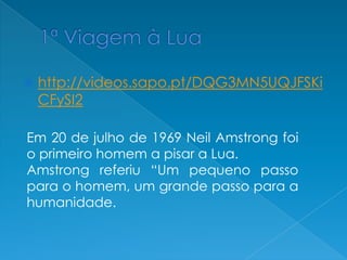  http://videos.sapo.pt/DQG3MN5UQJFSKi
CFySI2
Em 20 de julho de 1969 Neil Amstrong foi
o primeiro homem a pisar a Lua.
Amstrong referiu “Um pequeno passo
para o homem, um grande passo para a
humanidade.
 