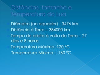  Diâmetro (no equador) - 3476 km
 Distância à Terra – 384000 km
 Tempo de órbita à volta da Terra – 27
dias e 8 horas
 Temperatura Máxima :120 ºC
Temperatura Mínima : -160 ºC
 