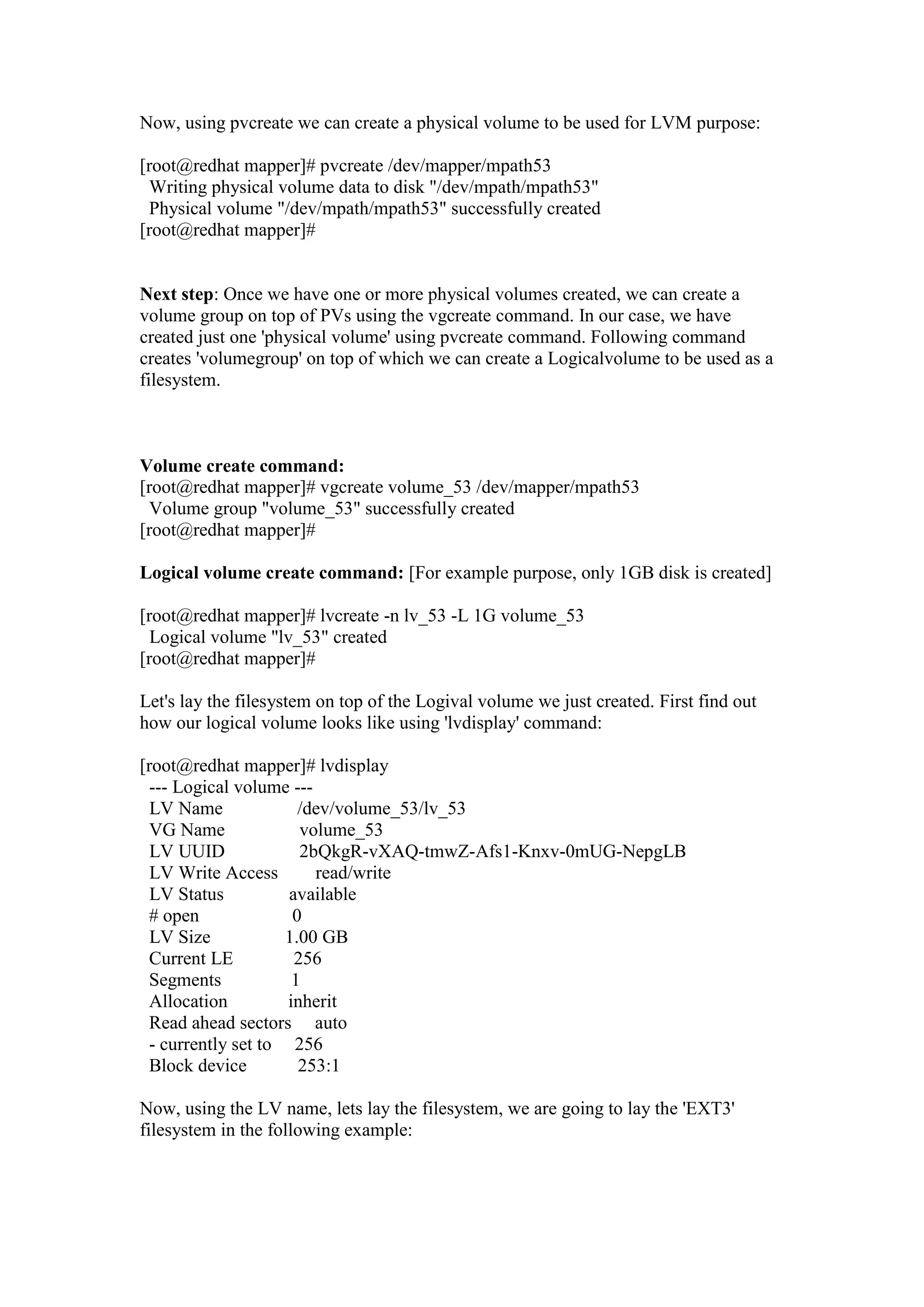 Now, using pvcreate we can create a physical volume to be used for LVM purpose:
[root@redhat mapper]# pvcreate /dev/mapper/mpath53
Writing physical volume data to disk "/dev/mpath/mpath53"
Physical volume "/dev/mpath/mpath53" successfully created
[root@redhat mapper]#
Next step: Once we have one or more physical volumes created, we can create a
volume group on top of PVs using the vgcreate command. In our case, we have
created just one 'physical volume' using pvcreate command. Following command
creates 'volumegroup' on top of Physical Volume and on top volume group we can
create a Logicalvolume to be used for filesystem purpose.
Volume create command:
[root@redhat mapper]# vgcreate volume_53 /dev/mapper/mpath53
Volume group "volume_53" successfully created
[root@redhat mapper]#
Logical volume create command: [For example purpose, we will create 1GB disk]
[root@redhat mapper]# lvcreate -n lv_53 -L 1G volume_53
Logical volume "lv_53" created
[root@redhat mapper]#
Next, let's lay/install the filesystem on top of the Logival volume we just created.
First we will find out how our logical volume looks using 'lvdisplay' command:
[root@redhat mapper]# lvdisplay
--- Logical volume ---
LV Name /dev/volume_53/lv_53
VG Name volume_53
LV UUID 2bQkgR-vXAQ-tmwZ-Afs1-Knxv-0mUG-NepgLB
LV Write Access read/write
LV Status available
# open 0
LV Size 1.00 GB
Current LE 256
Segments 1
Allocation inherit
Read ahead sectors auto
- currently set to 256
Block device 253:1
 