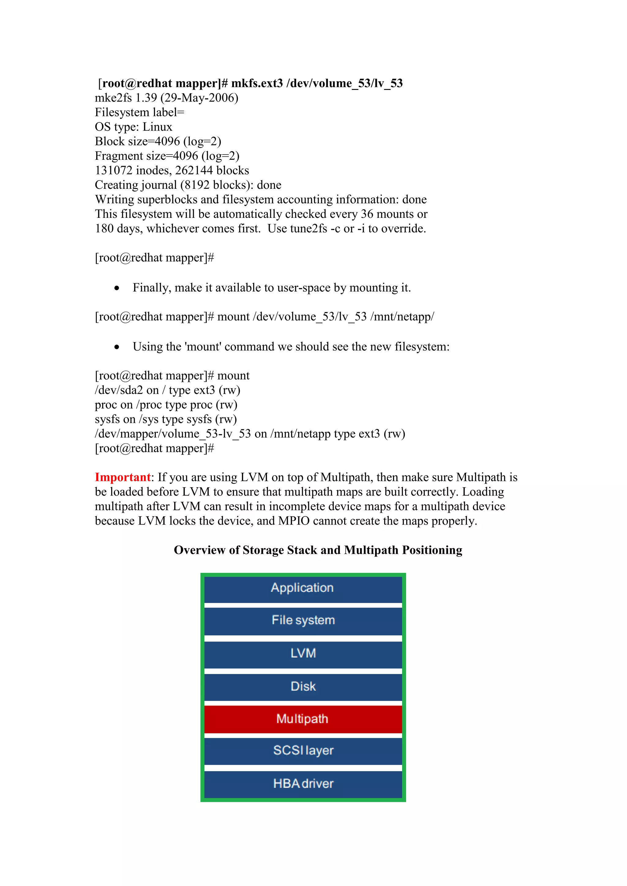 Now, using the LV name, lets lay the filesystem, we are going to put the 'EXT3'
filesystem in the following example:
[root@redhat mapper]# mkfs.ext3 /dev/volume_53/lv_53
mke2fs 1.39 (29-May-2006)
Filesystem label=
OS type: Linux
Block size=4096 (log=2)
Fragment size=4096 (log=2)
131072 inodes, 262144 blocks
Creating journal (8192 blocks): done
Writing superblocks and filesystem accounting information: done
This filesystem will be automatically checked every 36 mounts or
180 days, whichever comes first. Use tune2fs -c or -i to override.
 Finally, make it available to user-space by mounting it.
[root@redhat mapper]# mount /dev/volume_53/lv_53 /mnt/netapp/
 Using the 'mount' command we should see the new filesystem:
[root@redhat mapper]# mount
/dev/sda2 on / type ext3 (rw)
proc on /proc type proc (rw)
sysfs on /sys type sysfs (rw)
/dev/mapper/volume_53-lv_53 on /mnt/netapp type ext3 (rw)
[root@redhat mapper]#
Important: If you are using LVM on top of Multipath, then make sure Multipath is
be loaded before LVM to ensure that multipath maps are built correctly. Loading
multipath after LVM can result in incomplete device maps for a multipath device
because LVM locks the device, and MPIO cannot create the maps properly.
Overview of Storage Stack and Multipath Positioning
 