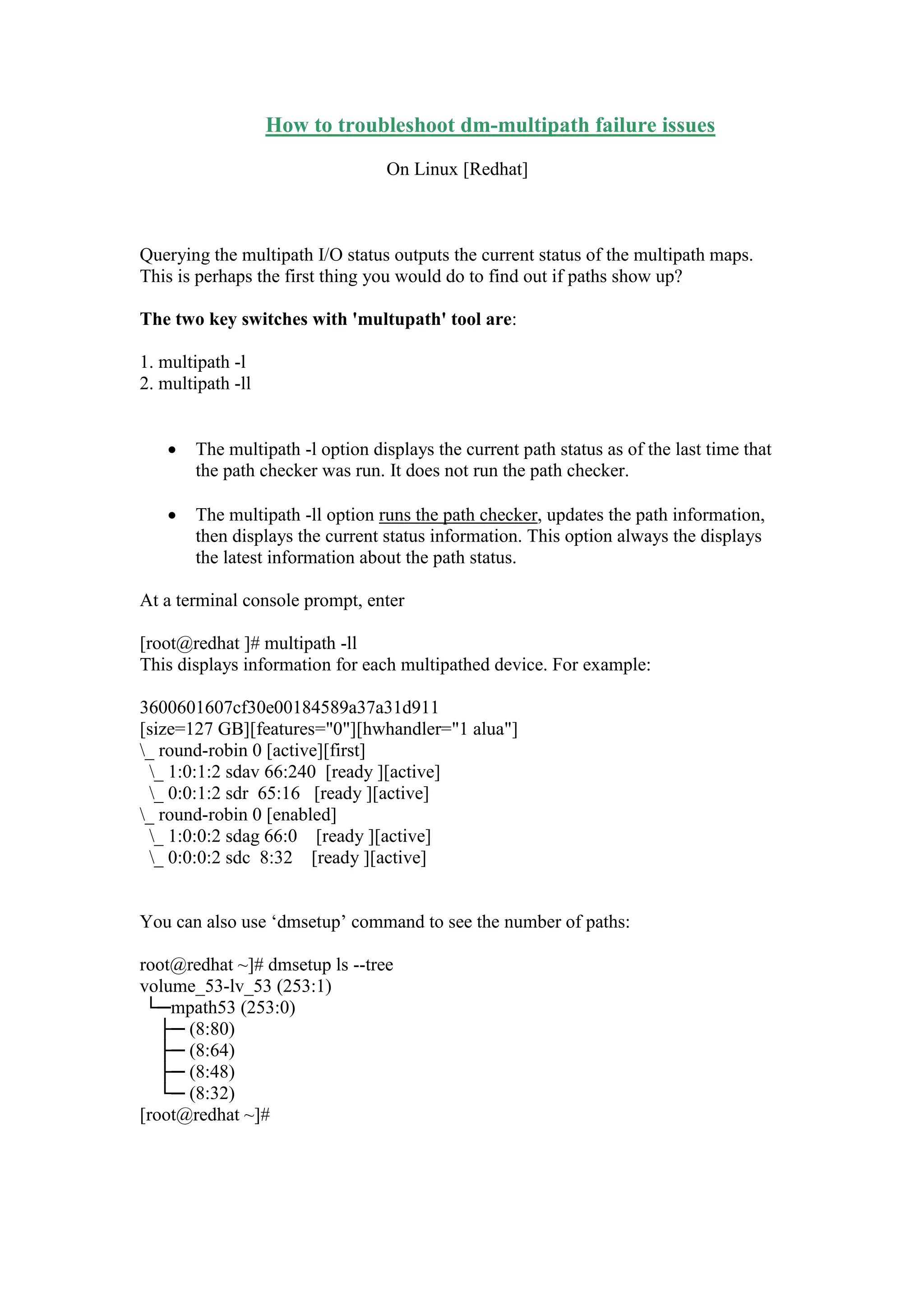 How to troubleshoot dm-multipath failure issues
On Linux [Redhat]
Querying the multipath I/O status outputs the current status of the multipath maps.
This is perhaps the first thing you would do to find out if paths show up?
The two key switches with 'multupath' tool are:
1. multipath -l
2. multipath -ll
 The multipath -l option displays the current path status as of the last time that
the path checker was run. It does not run the path checker.
 The multipath -ll option runs the path checker, updates the path information,
then displays the current status information. This option always the displays
the latest information about the path status.
At a terminal console prompt, enter
[root@redhat ]# multipath -ll
This displays information for each multipathed device. For example:
3600601607cf30e00184589a37a31d911
[size=127 GB][features="0"][hwhandler="1 alua"]
_ round-robin 0 [active][first]
_ 1:0:1:2 sdav 66:240 [ready ][active]
_ 0:0:1:2 sdr 65:16 [ready ][active]
_ round-robin 0 [enabled]
_ 1:0:0:2 sdag 66:0 [ready ][active]
_ 0:0:0:2 sdc 8:32 [ready ][active]
You can also use „dmsetup‟ command to see the number of paths:
root@redhat ~]# dmsetup ls --tree
volume_53-lv_53 (253:1)
└─mpath53 (253:0)
├─ (8:80)
├─ (8:64)
├─ (8:48)
└─ (8:32)
[root@redhat ~]#
 