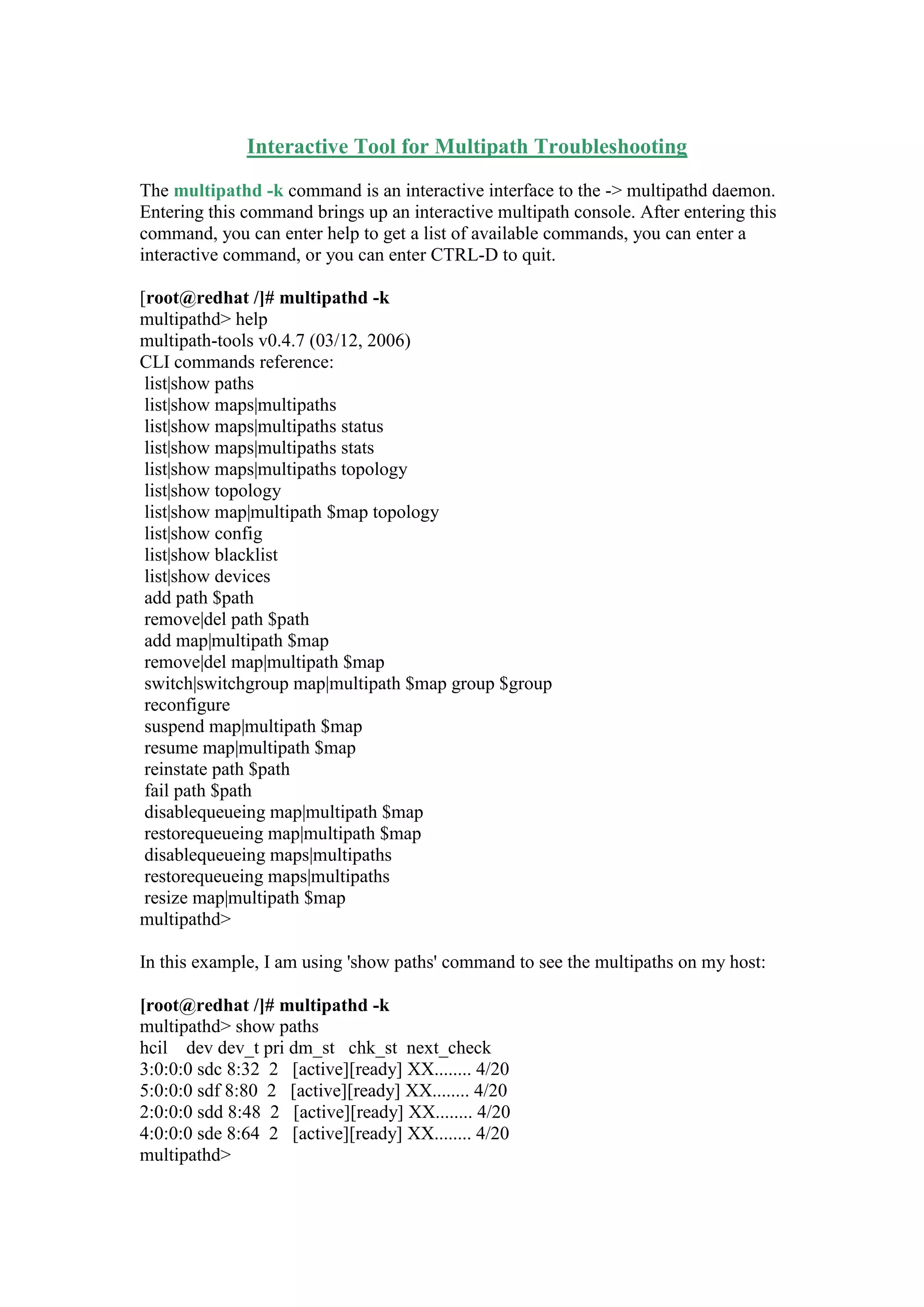 Interactive Tool for Multipath Troubleshooting
The multipathd -k command is an interactive interface to the -> multipathd daemon.
Entering this command brings up an interactive multipath console. After entering this
command, you can enter help to get a list of available commands, you can enter a
interactive command, or you can enter CTRL-D to quit.
[root@redhat /]# multipathd -k
multipathd> help
multipath-tools v0.4.7 (03/12, 2006)
CLI commands reference:
list|show paths
list|show maps|multipaths
list|show maps|multipaths status
list|show maps|multipaths stats
list|show maps|multipaths topology
list|show topology
list|show map|multipath $map topology
list|show config
list|show blacklist
list|show devices
add path $path
remove|del path $path
add map|multipath $map
remove|del map|multipath $map
switch|switchgroup map|multipath $map group $group
reconfigure
suspend map|multipath $map
resume map|multipath $map
reinstate path $path
fail path $path
disablequeueing map|multipath $map
restorequeueing map|multipath $map
disablequeueing maps|multipaths
restorequeueing maps|multipaths
resize map|multipath $map
multipathd>
In this example, I am using 'show paths' command to see the multipaths on my host:
[root@redhat /]# multipathd -k
multipathd> show paths
hcil dev dev_t pri dm_st chk_st next_check
3:0:0:0 sdc 8:32 2 [active][ready] XX........ 4/20
5:0:0:0 sdf 8:80 2 [active][ready] XX........ 4/20
2:0:0:0 sdd 8:48 2 [active][ready] XX........ 4/20
4:0:0:0 sde 8:64 2 [active][ready] XX........ 4/20
multipathd>
 