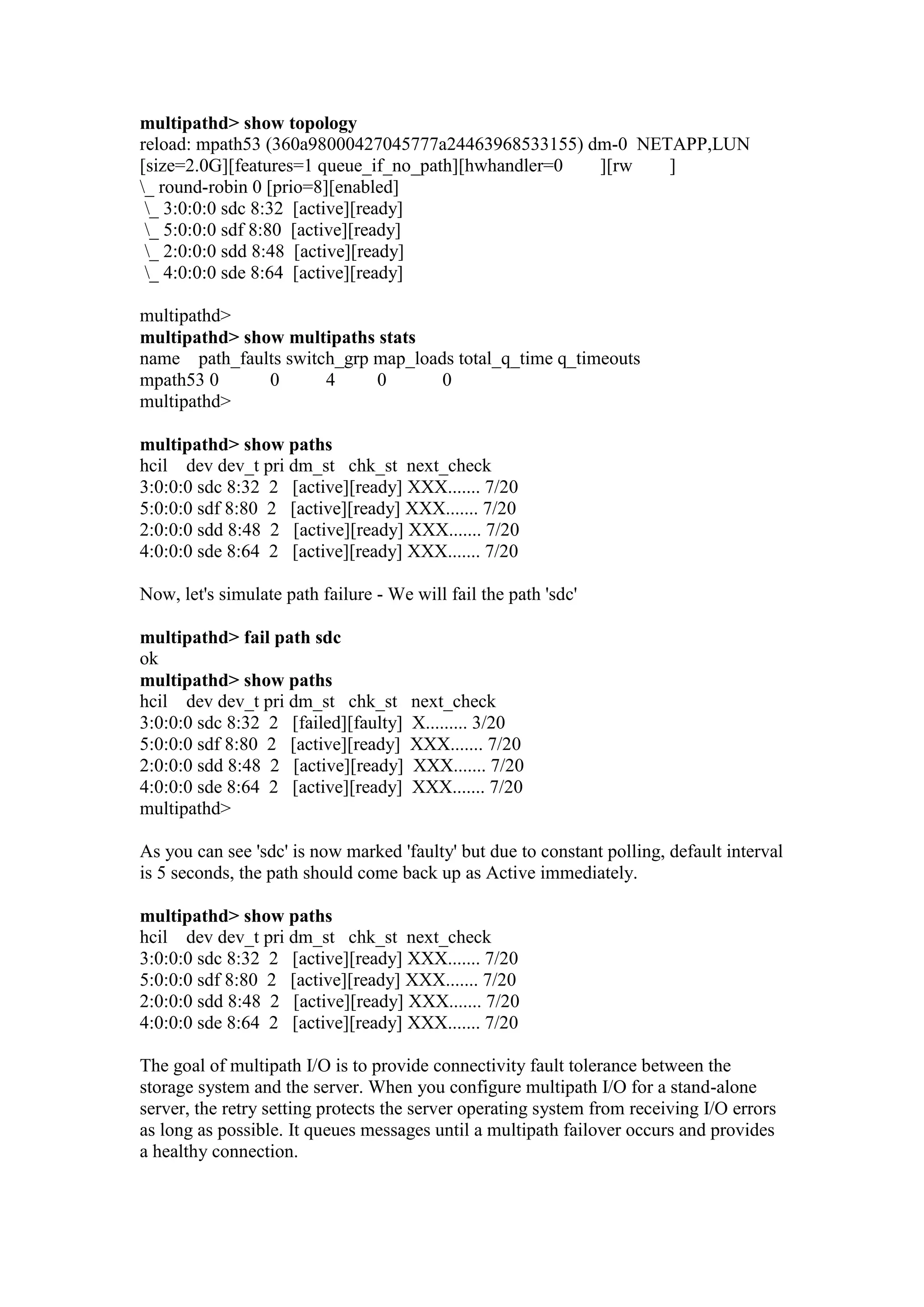 multipathd> show topology
reload: mpath53 (360a98000427045777a24463968533155) dm-0 NETAPP,LUN
[size=2.0G][features=1 queue_if_no_path][hwhandler=0 ][rw ]
_ round-robin 0 [prio=8][enabled]
_ 3:0:0:0 sdc 8:32 [active][ready]
_ 5:0:0:0 sdf 8:80 [active][ready]
_ 2:0:0:0 sdd 8:48 [active][ready]
_ 4:0:0:0 sde 8:64 [active][ready]
multipathd>
multipathd> show multipaths stats
name path_faults switch_grp map_loads total_q_time q_timeouts
mpath53 0 0 4 0 0
multipathd>
multipathd> show paths
hcil dev dev_t pri dm_st chk_st next_check
3:0:0:0 sdc 8:32 2 [active][ready] XXX....... 7/20
5:0:0:0 sdf 8:80 2 [active][ready] XXX....... 7/20
2:0:0:0 sdd 8:48 2 [active][ready] XXX....... 7/20
4:0:0:0 sde 8:64 2 [active][ready] XXX....... 7/20
Now, let's simulate path failure - We will fail the path 'sdc'
multipathd> fail path sdc
ok
multipathd> show paths
hcil dev dev_t pri dm_st chk_st next_check
3:0:0:0 sdc 8:32 2 [failed][faulty] X......... 3/20
5:0:0:0 sdf 8:80 2 [active][ready] XXX....... 7/20
2:0:0:0 sdd 8:48 2 [active][ready] XXX....... 7/20
4:0:0:0 sde 8:64 2 [active][ready] XXX....... 7/20
multipathd>
As you can see 'sdc' is now marked 'faulty' but due to constant polling, default interval
is 5 seconds, the path should come back up as Active immediately.
multipathd> show paths
hcil dev dev_t pri dm_st chk_st next_check
3:0:0:0 sdc 8:32 2 [active][ready] XXX....... 7/20
5:0:0:0 sdf 8:80 2 [active][ready] XXX....... 7/20
2:0:0:0 sdd 8:48 2 [active][ready] XXX....... 7/20
4:0:0:0 sde 8:64 2 [active][ready] XXX....... 7/20
The goal of multipath I/O is to provide connectivity fault tolerance between the
storage system and the server. When you configure multipath I/O for a stand-alone
server, the retry setting protects the server operating system from receiving I/O errors
as long as possible. It queues messages until a multipath failover occurs and provides
a healthy connection.
 