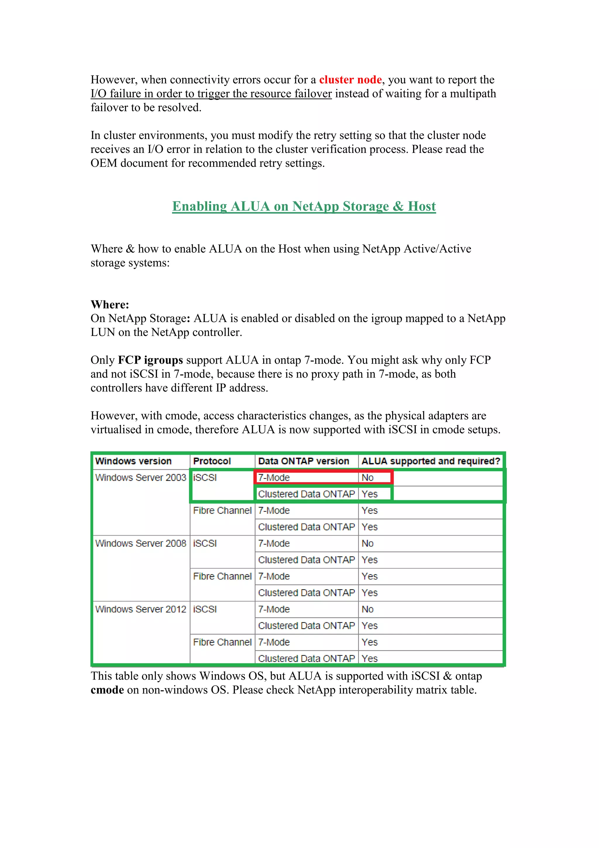 However, when connectivity errors occur for a cluster node, you want to report the
I/O failure in order to trigger the resource failover instead of waiting for a multipath
failover to be resolved.
In cluster environments, you must modify the retry setting so that the cluster node
receives an I/O error in relation to the cluster verification process. Please read the
OEM document for recommended retry settings.
Enabling ALUA on NetApp Storage & Host
Where & how to enable ALUA on the Host when using NetApp Active/Active
storage systems:
Where:
On NetApp Storage: ALUA is enabled or disabled on the igroup mapped to a NetApp
LUN on the NetApp controller.
Only FCP igroups support ALUA in ontap 7-mode or simple Ontap HA.
You might ask why only FCP and not iSCSI in 7-mode, because there is no proxy
path in 7-mode, as both controllers have different IP address and the IP addresses are
tied to the Physical NIC/Ports.
However, with Ontap cmode or cluster mode, access characteristics changes, as the
physical adapters are virtualised in cmode, and clients accesses the data via LIF
[Virtual Adapter/Logical Interface] and in this case, the IP addresses are tied to the
LIF and not to the Physical NIC/Ports, which means if port failure is detected, a LIF
can be migrated to another working port on the another node with-in the cluster, and
hence ALUA is now supported with iSCSI in cmode setups.
This table only shows Windows OS, but ALUA is supported with iSCSI & ontap
cmode on non-windows OS. Please check NetApp interoperability matrix table.
 