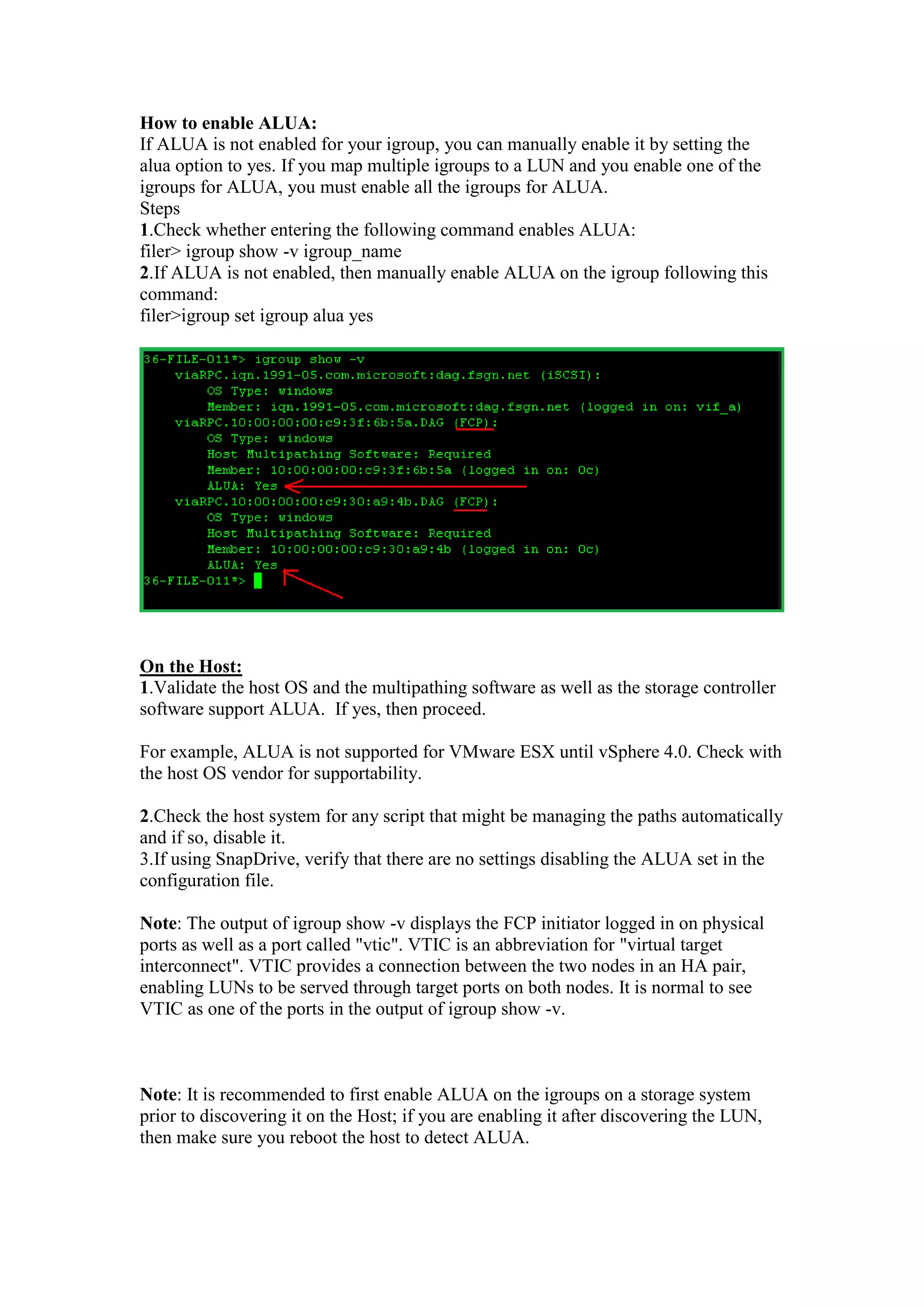 How to enable ALUA:
If ALUA is not enabled for your igroup, you can manually enable it by setting the
alua option to yes. If you map multiple igroups to a LUN and you enable one of the
igroups for ALUA, you must enable all the igroups for ALUA.
Steps
1. Run the following command to check if ALUA is enabled:
filer> igroup show -v igroup_name
2.If ALUA is not enabled, then manually enable ALUA on the igroup following this
command:
filer>igroup set igroup alua yes
On the Host:
1.Validate the host OS and the multipathing software as well as the storage controller
software support ALUA. If yes, then proceed.
For example, ALUA is not supported for VMware ESX until vSphere 4.0. Check with
the host OS vendor for supportability.
2.Check the host system for any script that might be managing the paths automatically
and if so, disable it.
3.If using SnapDrive, verify that there are no settings disabling the ALUA set in the
configuration file.
Note: The output of igroup show -v displays the FCP initiator logged in on physical
ports as well as a port called "vtic". VTIC is an abbreviation for "virtual target
interconnect". VTIC provides a connection between the two nodes in an HA pair,
enabling LUNs to be served through target ports on both nodes. It is normal to see
VTIC as one of the ports in the output of igroup show -v.
Note: It is recommended to first enable ALUA on the igroups on a storage system
prior to discovering it on the Host; if you are enabling it after discovering the LUN,
then make sure you reboot the host to detect ALUA.
 