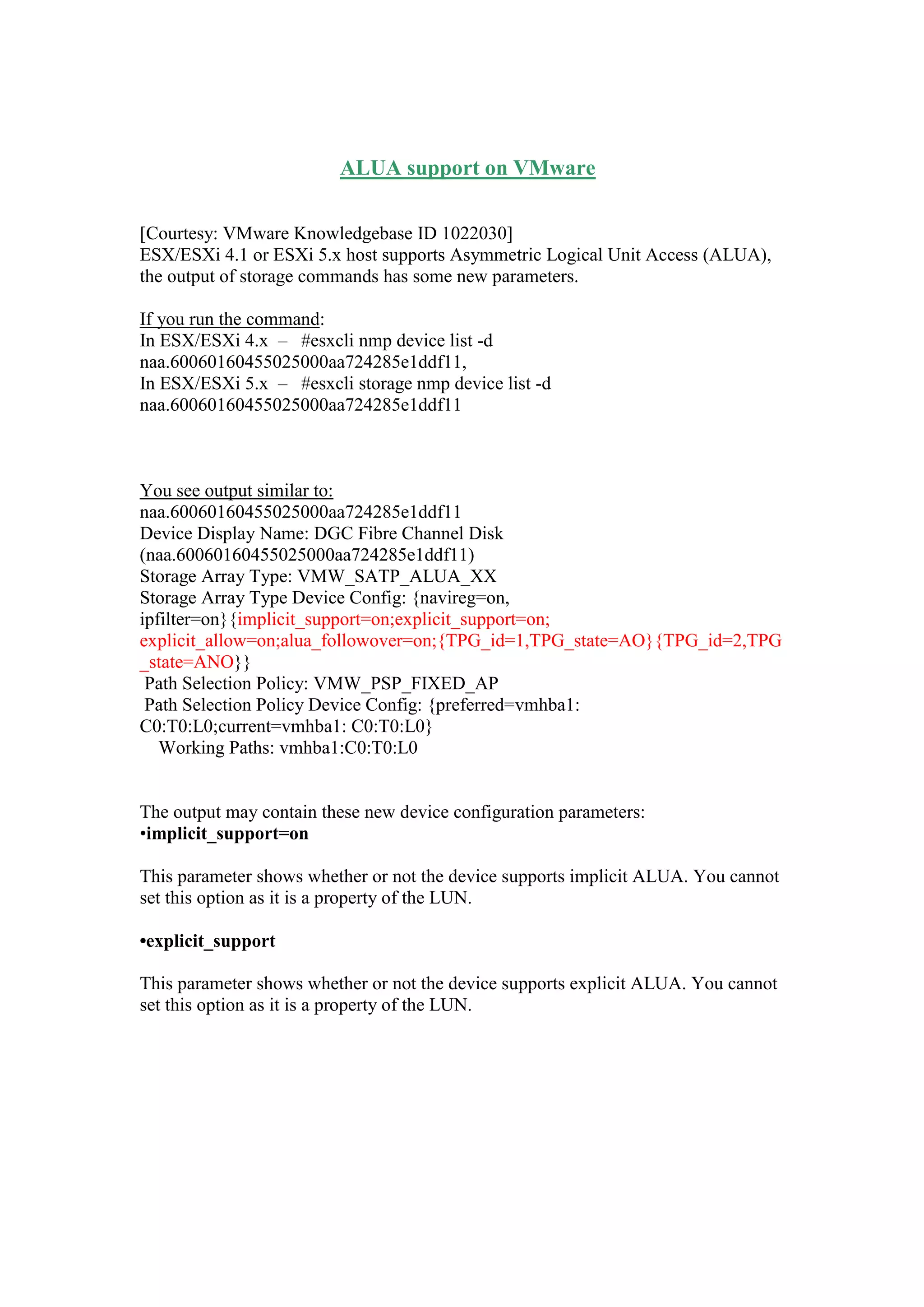 ALUA support on VMware
[Courtesy: VMware Knowledgebase ID 1022030]
ESX/ESXi 4.1 or ESXi 5.x host supports Asymmetric Logical Unit Access (ALUA),
the output of storage commands has some new parameters.
If you run the command:
In ESX/ESXi 4.x – #esxcli nmp device list -d
naa.60060160455025000aa724285e1ddf11,
In ESX/ESXi 5.x – #esxcli storage nmp device list -d
naa.60060160455025000aa724285e1ddf11
You see output similar to:
naa.60060160455025000aa724285e1ddf11
Device Display Name: DGC Fibre Channel Disk
(naa.60060160455025000aa724285e1ddf11)
Storage Array Type: VMW_SATP_ALUA_XX
Storage Array Type Device Config: {navireg=on,
ipfilter=on}{implicit_support=on;explicit_support=on;
explicit_allow=on;alua_followover=on;{TPG_id=1,TPG_state=AO}{TPG_id=2,TPG
_state=ANO}}
Path Selection Policy: VMW_PSP_FIXED_AP
Path Selection Policy Device Config: {preferred=vmhba1:
C0:T0:L0;current=vmhba1: C0:T0:L0}
Working Paths: vmhba1:C0:T0:L0
The output may contain these new device configuration parameters:
•implicit_support=on
This parameter shows whether or not the device supports implicit ALUA. You cannot
set this option as it is a property of the LUN.
•explicit_support
This parameter shows whether or not the device supports explicit ALUA. You cannot
set this option as it is a property of the LUN.
 