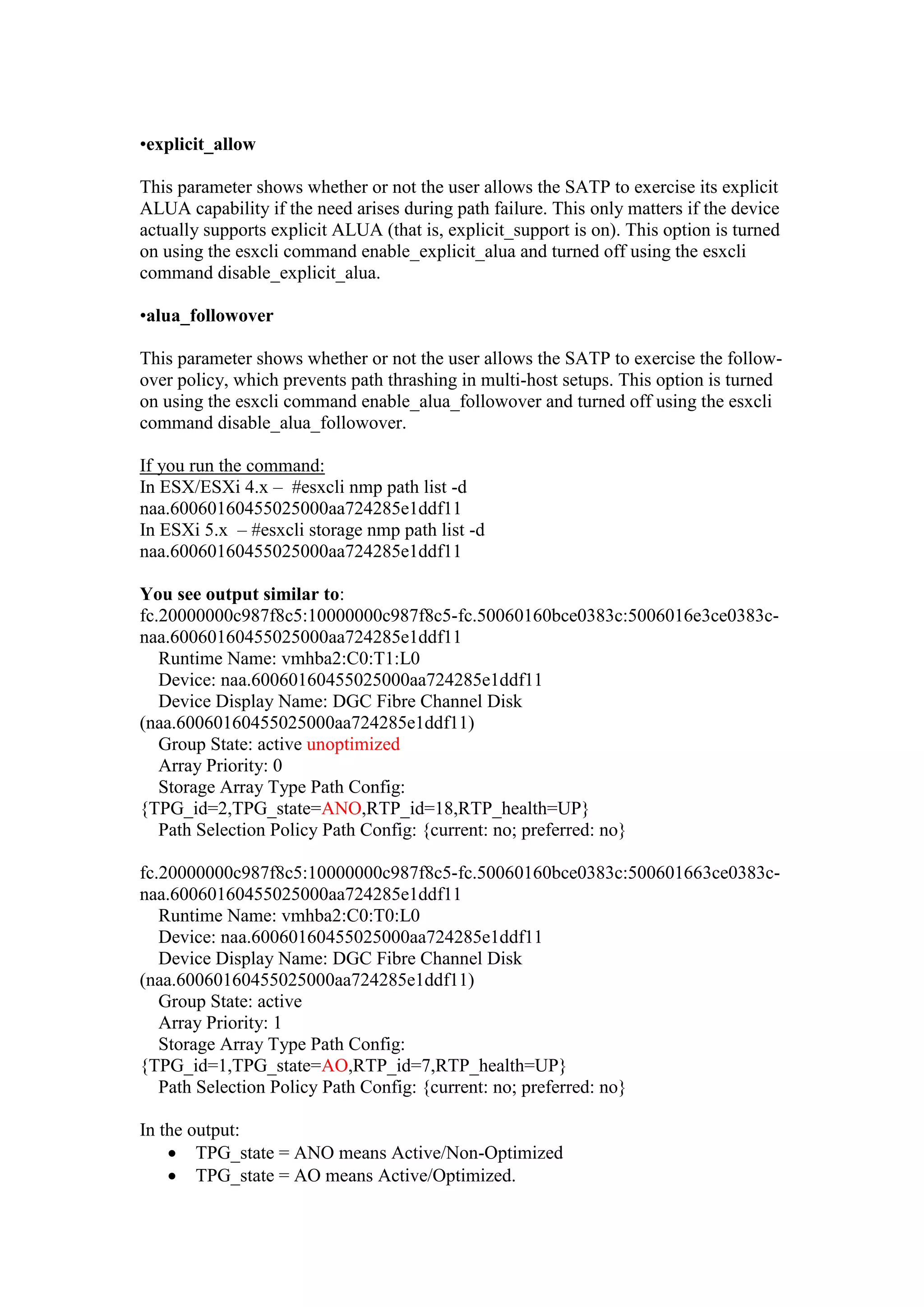 •explicit_allow
This parameter shows whether or not the user allows the SATP to exercise its explicit
ALUA capability if the need arises during path failure. This only matters if the device
actually supports explicit ALUA (that is, explicit_support is on). This option is turned
on using the esxcli command enable_explicit_alua and turned off using the esxcli
command disable_explicit_alua.
•alua_followover
This parameter shows whether or not the user allows the SATP to exercise the follow-
over policy, which prevents path thrashing in multi-host setups. This option is turned
on using the esxcli command enable_alua_followover and turned off using the esxcli
command disable_alua_followover.
If you run the command:
In ESX/ESXi 4.x – #esxcli nmp path list -d
naa.60060160455025000aa724285e1ddf11
In ESXi 5.x – #esxcli storage nmp path list -d
naa.60060160455025000aa724285e1ddf11
You see output similar to:
fc.20000000c987f8c5:10000000c987f8c5-fc.50060160bce0383c:5006016e3ce0383c-
naa.60060160455025000aa724285e1ddf11
Runtime Name: vmhba2:C0:T1:L0
Device: naa.60060160455025000aa724285e1ddf11
Device Display Name: DGC Fibre Channel Disk
(naa.60060160455025000aa724285e1ddf11)
Group State: active unoptimized
Array Priority: 0
Storage Array Type Path Config:
{TPG_id=2,TPG_state=ANO,RTP_id=18,RTP_health=UP}
Path Selection Policy Path Config: {current: no; preferred: no}
fc.20000000c987f8c5:10000000c987f8c5-fc.50060160bce0383c:500601663ce0383c-
naa.60060160455025000aa724285e1ddf11
Runtime Name: vmhba2:C0:T0:L0
Device: naa.60060160455025000aa724285e1ddf11
Device Display Name: DGC Fibre Channel Disk
(naa.60060160455025000aa724285e1ddf11)
Group State: active
Array Priority: 1
Storage Array Type Path Config:
{TPG_id=1,TPG_state=AO,RTP_id=7,RTP_health=UP}
Path Selection Policy Path Config: {current: no; preferred: no}
In the output:
 TPG_state = ANO means Active/Non-Optimized
 TPG_state = AO means Active/Optimized.
 